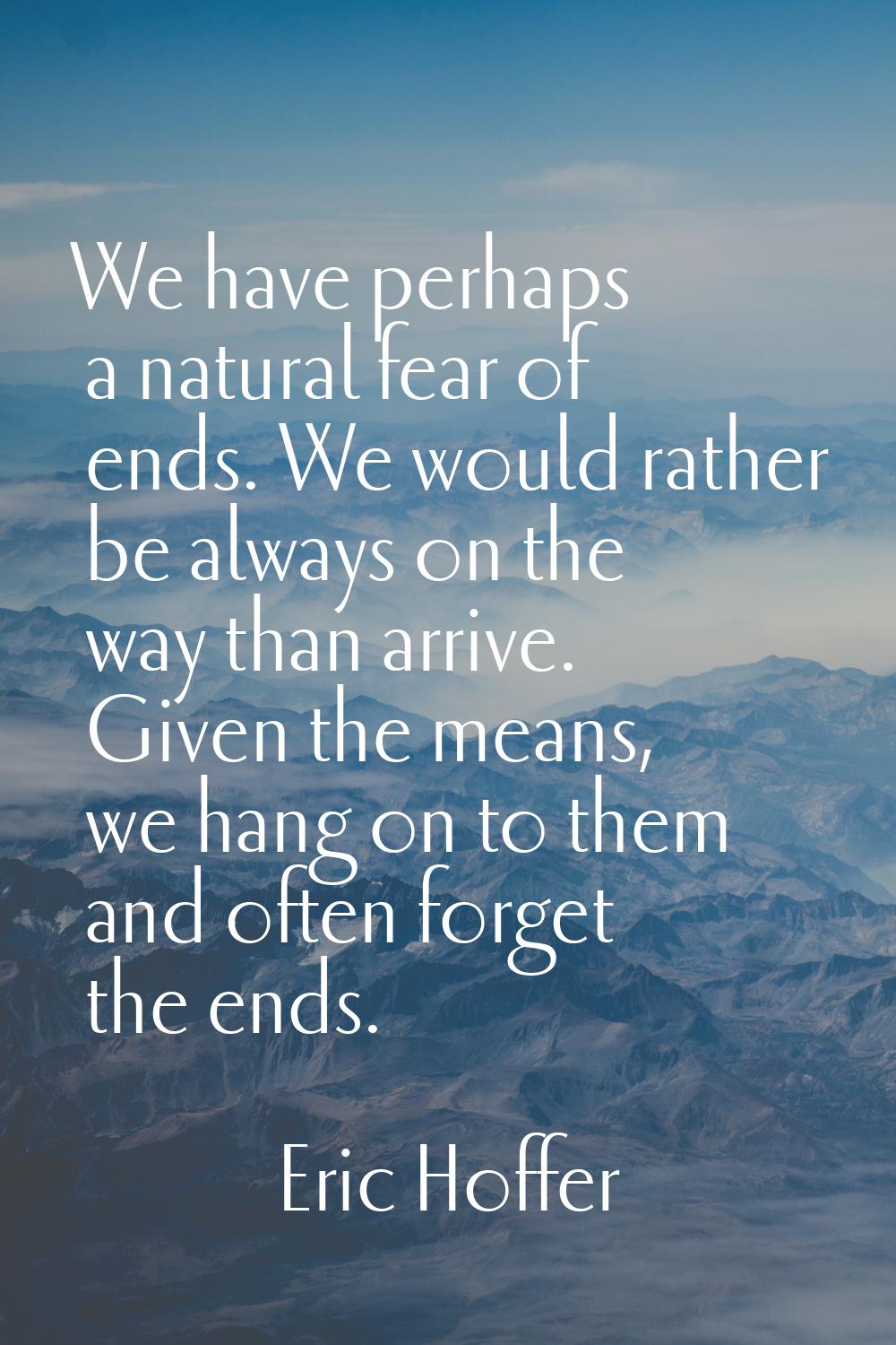 We have perhaps a natural fear of ends. We would rather be always on the way than arrive. Given the
