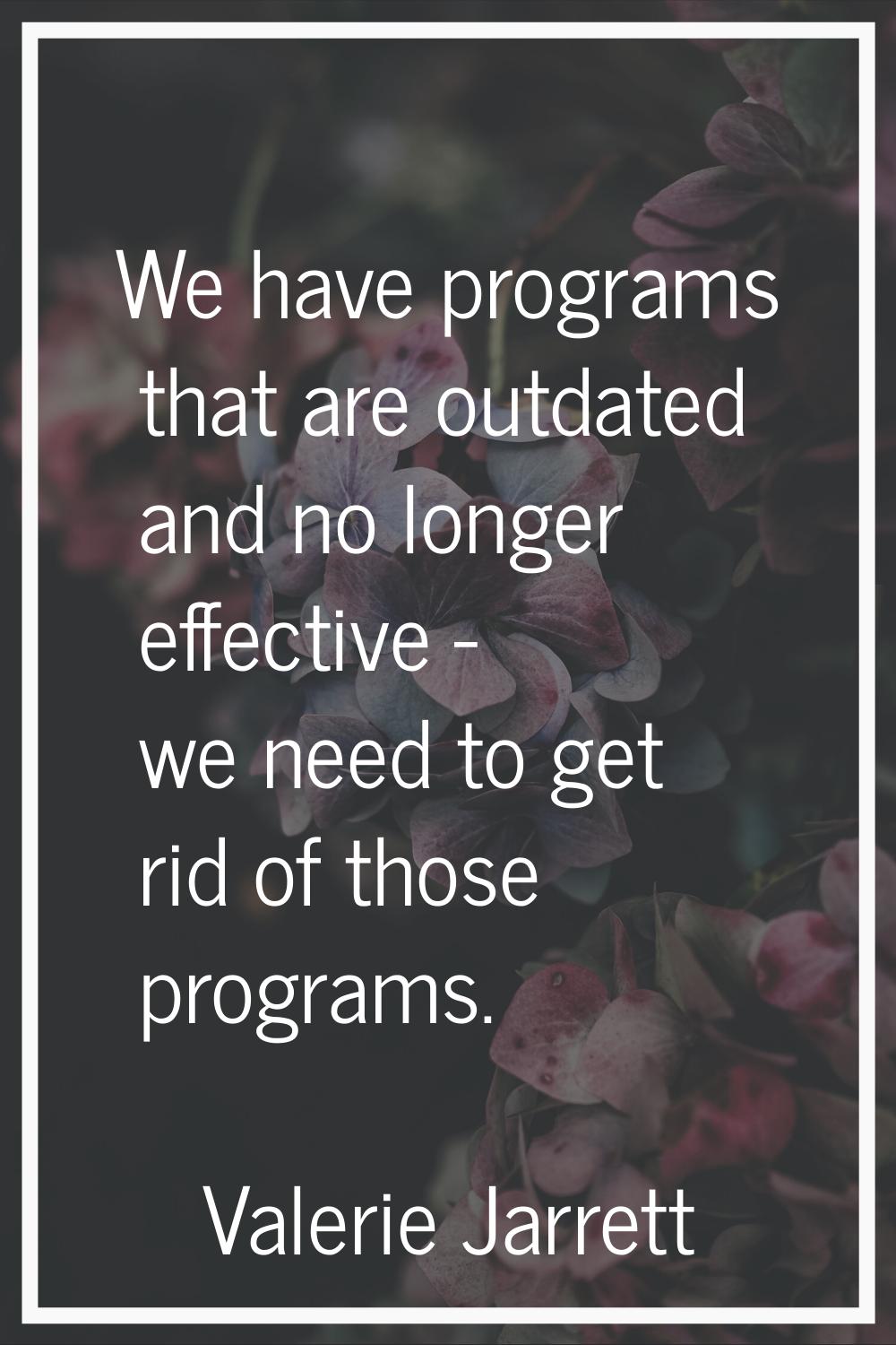 We have programs that are outdated and no longer effective - we need to get rid of those programs.