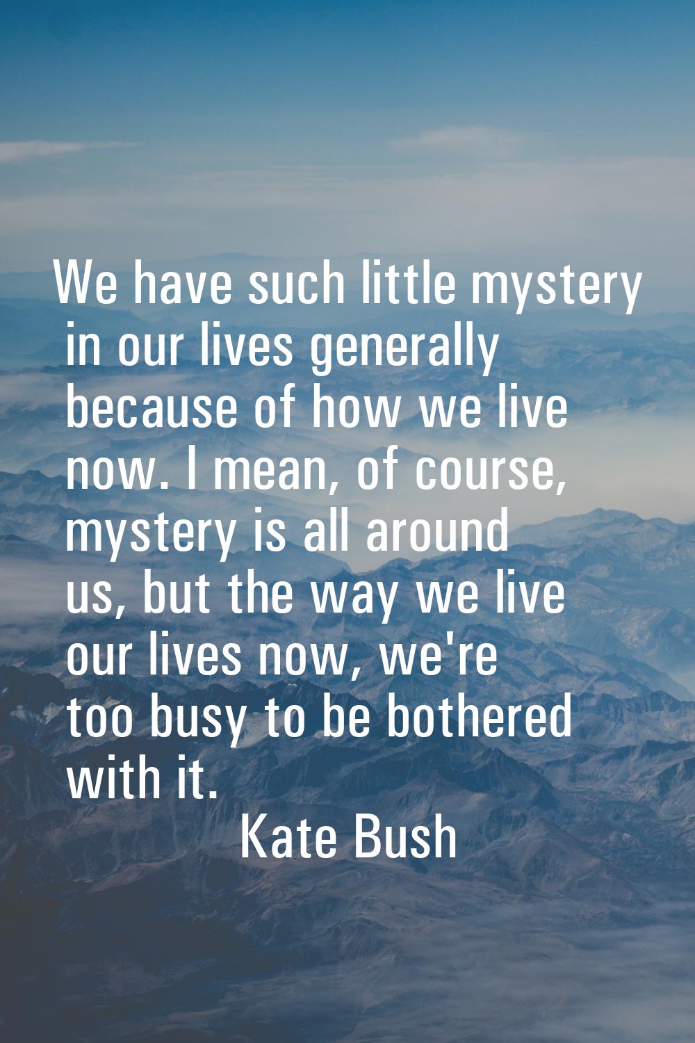 We have such little mystery in our lives generally because of how we live now. I mean, of course, m