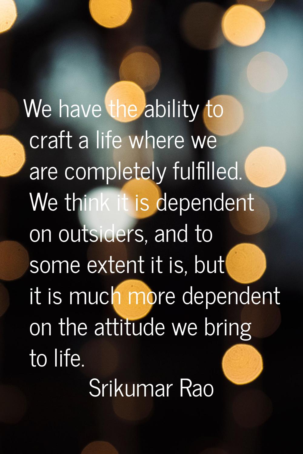 We have the ability to craft a life where we are completely fulfilled. We think it is dependent on 