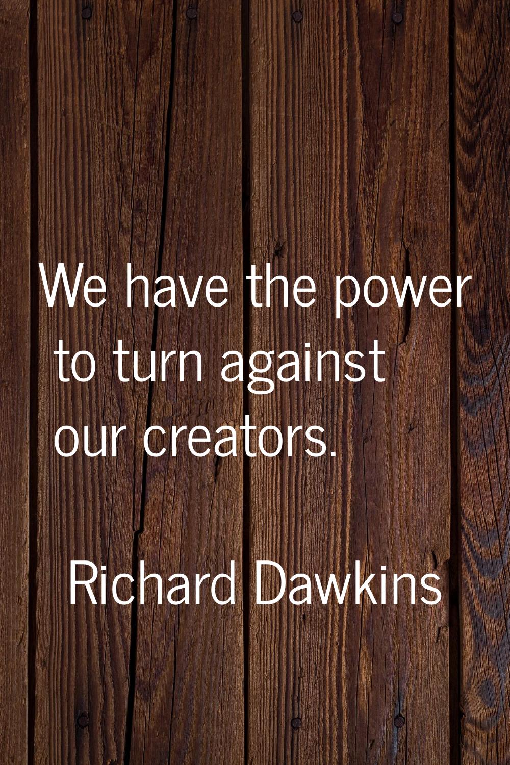 We have the power to turn against our creators.