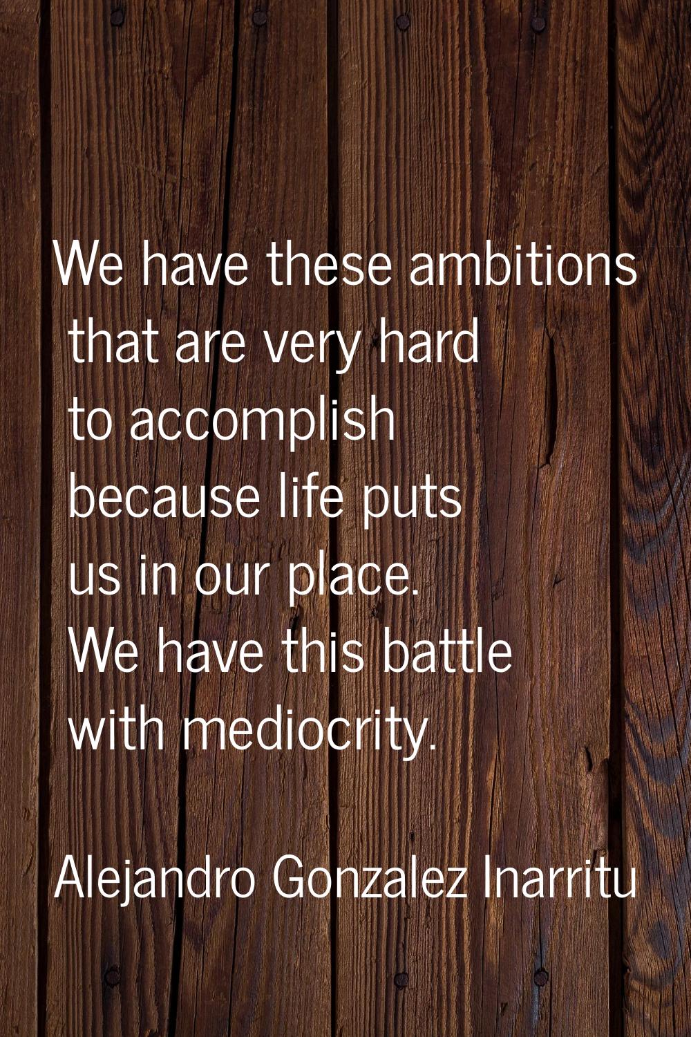We have these ambitions that are very hard to accomplish because life puts us in our place. We have