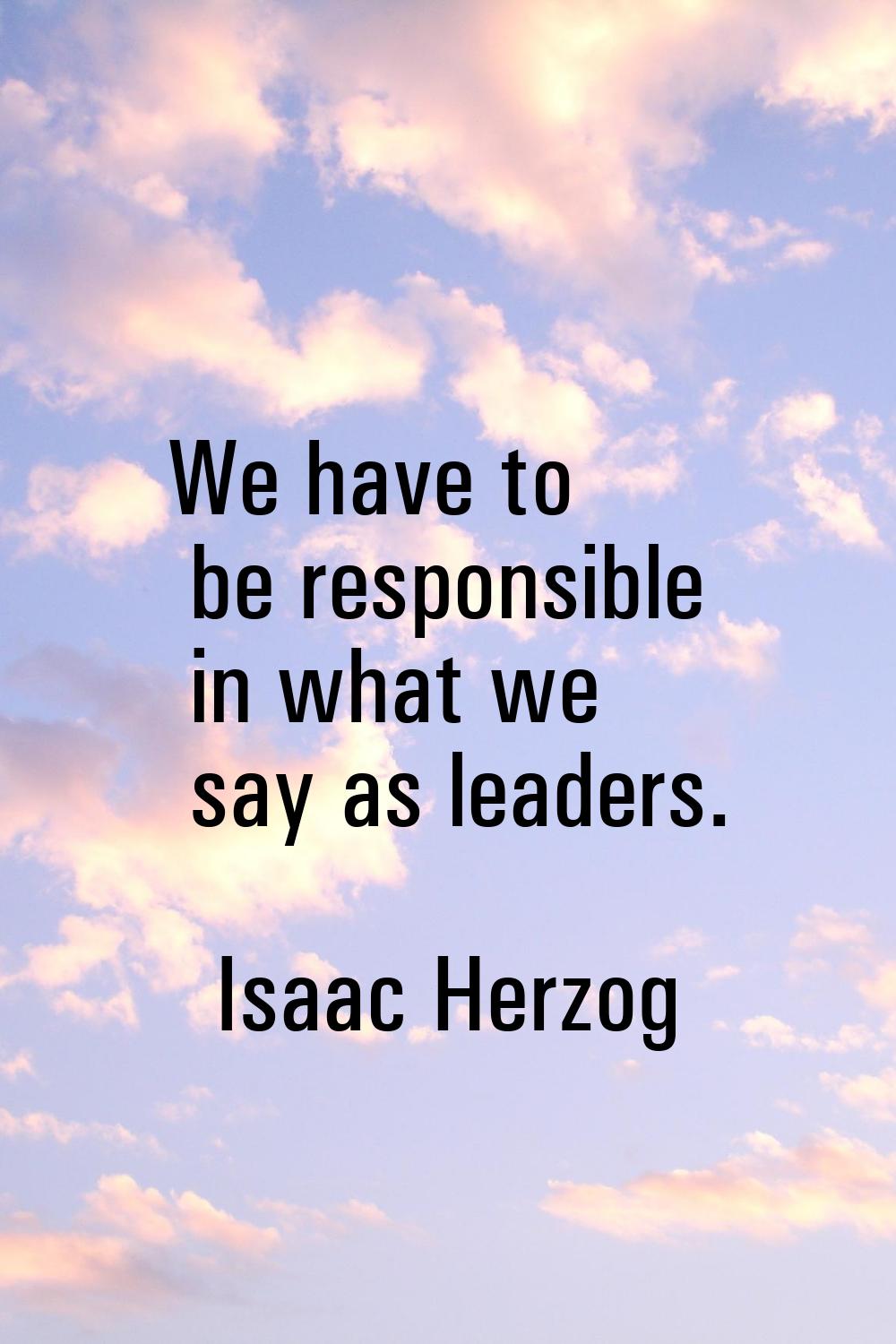 We have to be responsible in what we say as leaders.
