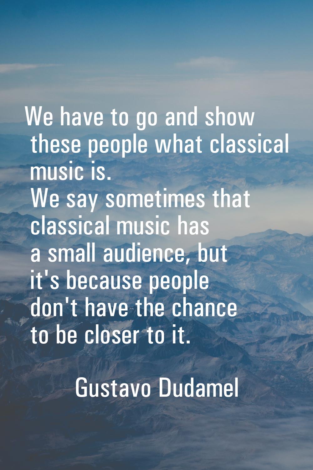 We have to go and show these people what classical music is. We say sometimes that classical music 