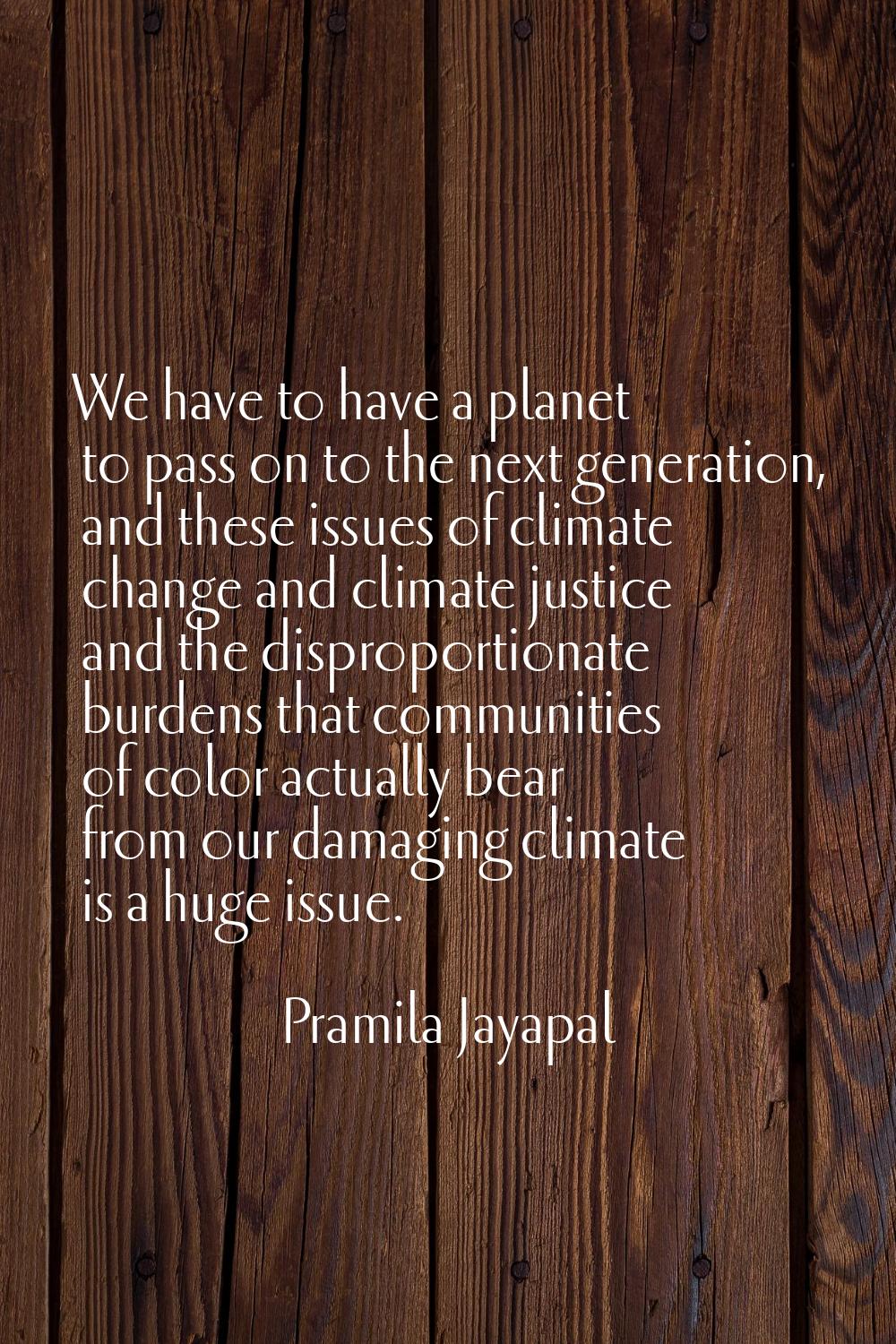 We have to have a planet to pass on to the next generation, and these issues of climate change and 