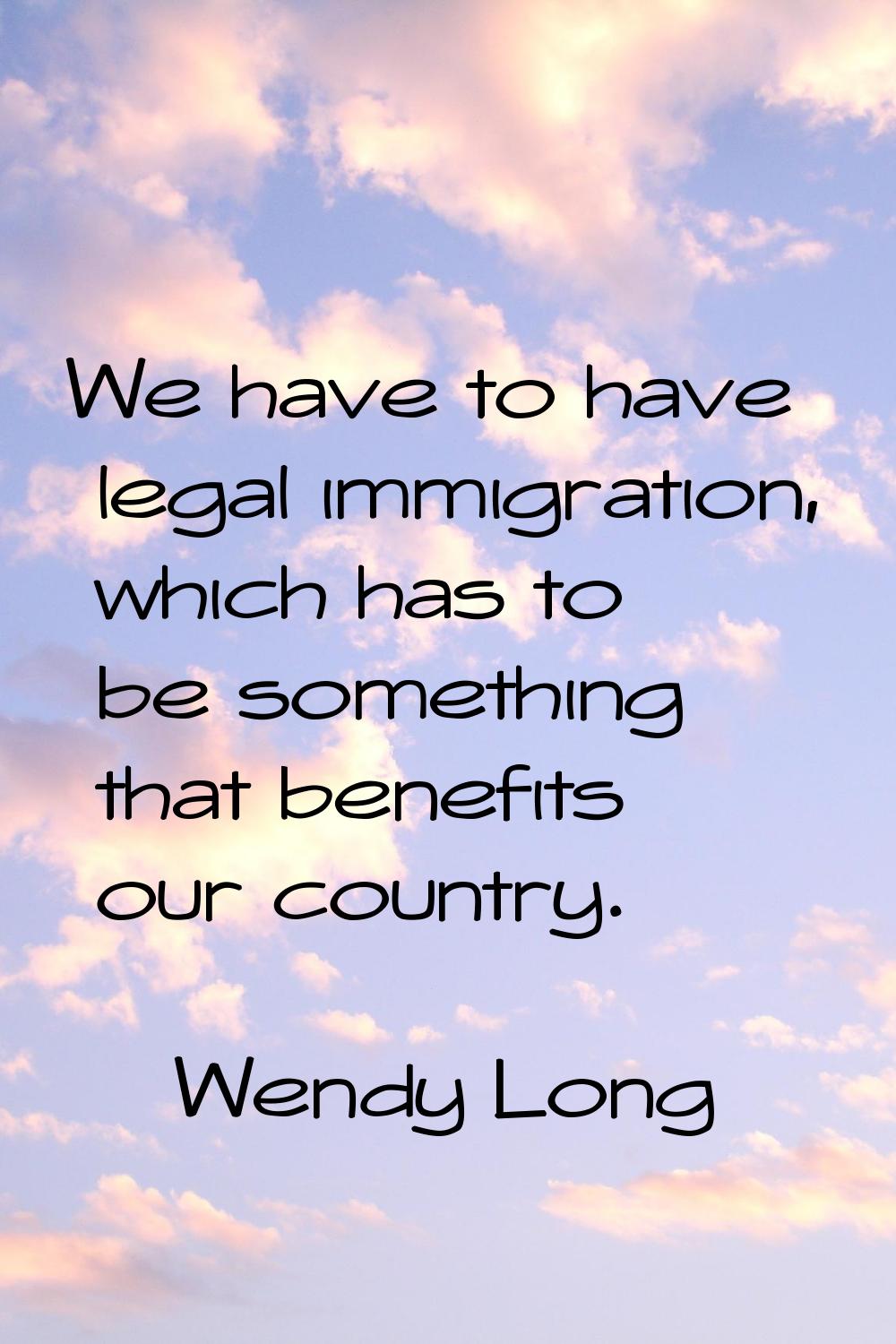 We have to have legal immigration, which has to be something that benefits our country.