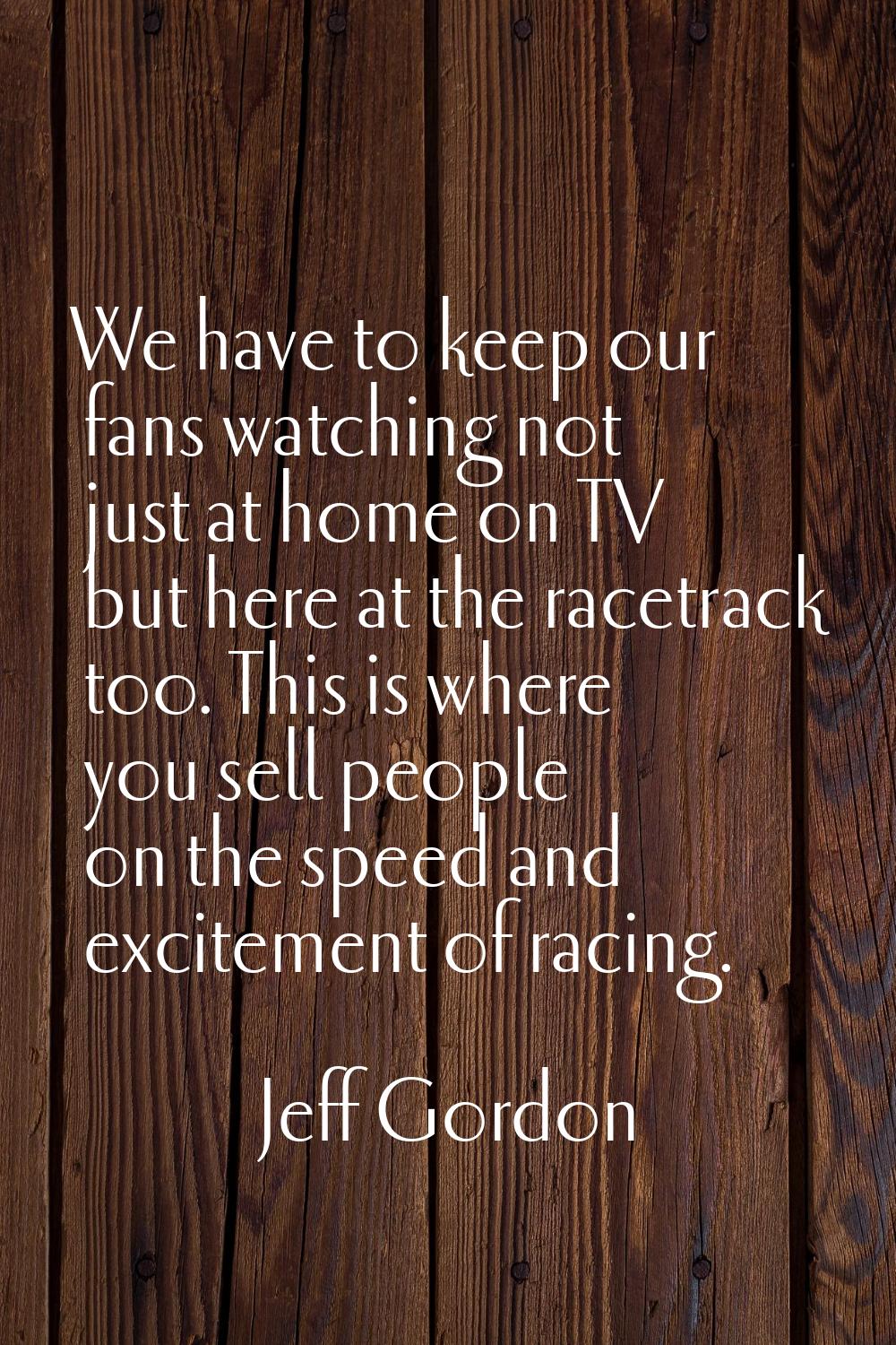 We have to keep our fans watching not just at home on TV but here at the racetrack too. This is whe