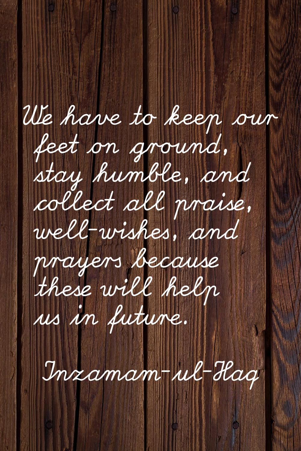 We have to keep our feet on ground, stay humble, and collect all praise, well-wishes, and prayers b