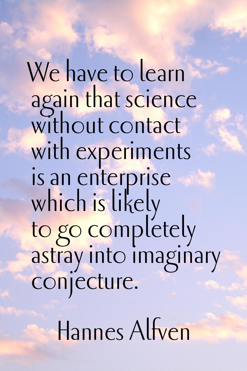 We have to learn again that science without contact with experiments is an enterprise which is like