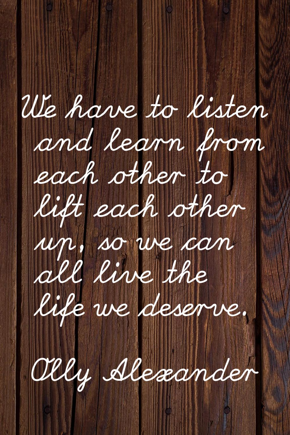 We have to listen and learn from each other to lift each other up, so we can all live the life we d