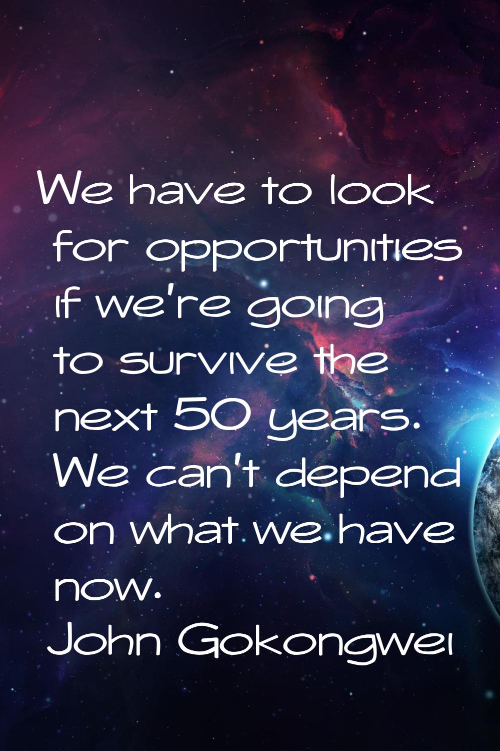 We have to look for opportunities if we're going to survive the next 50 years. We can't depend on w