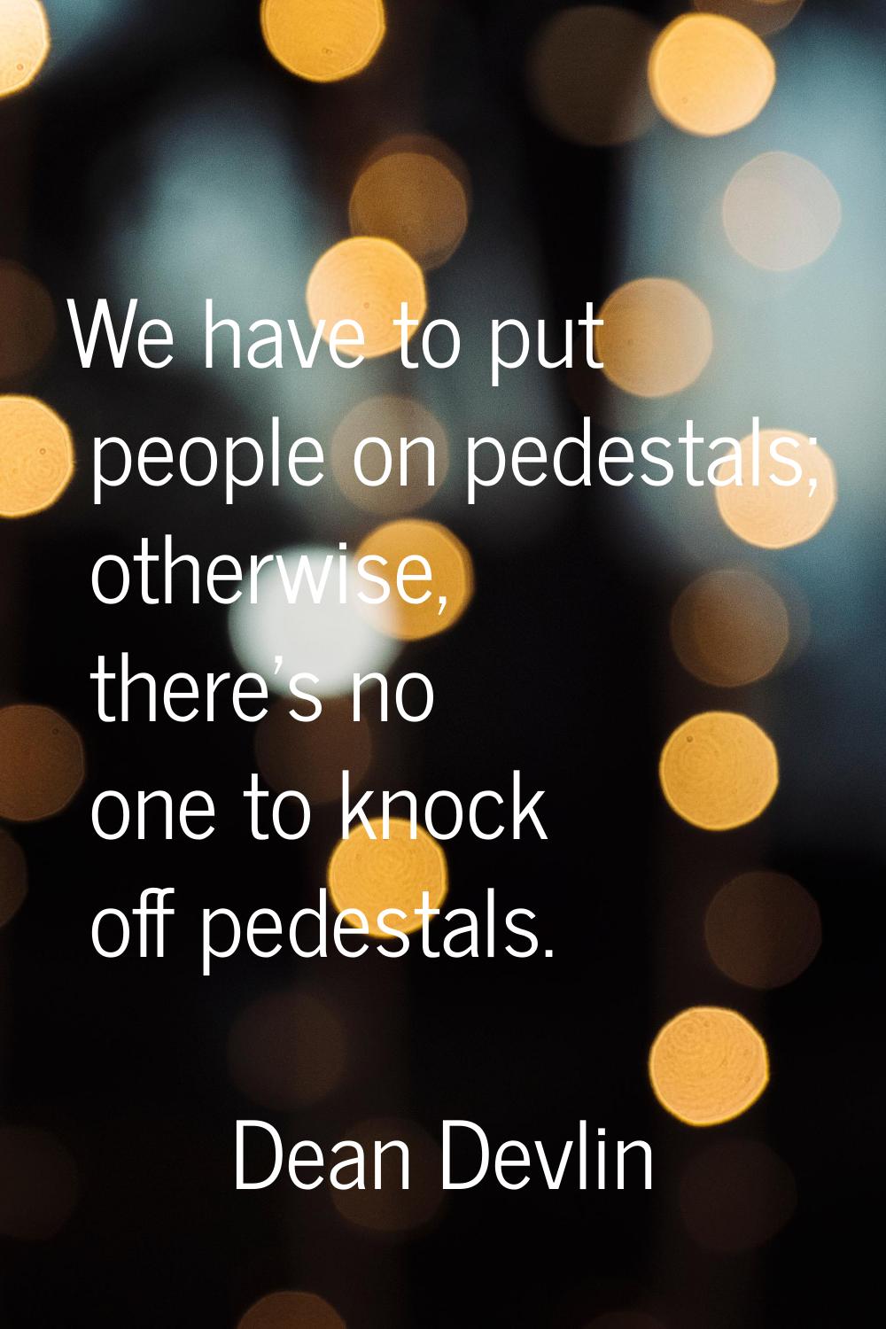 We have to put people on pedestals; otherwise, there's no one to knock off pedestals.