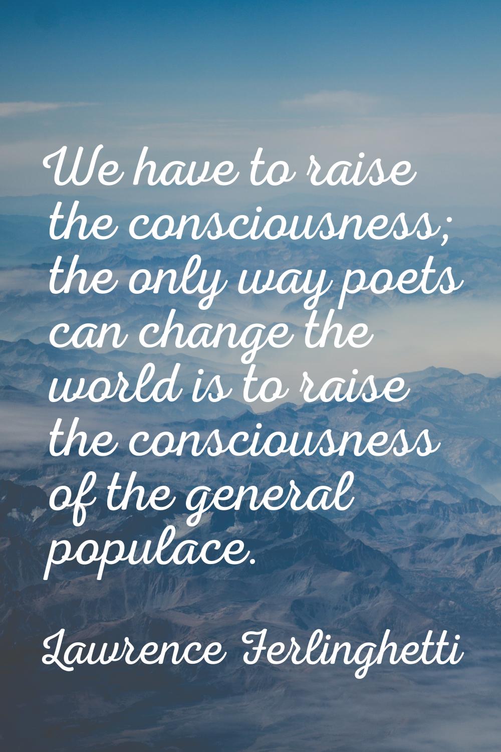We have to raise the consciousness; the only way poets can change the world is to raise the conscio