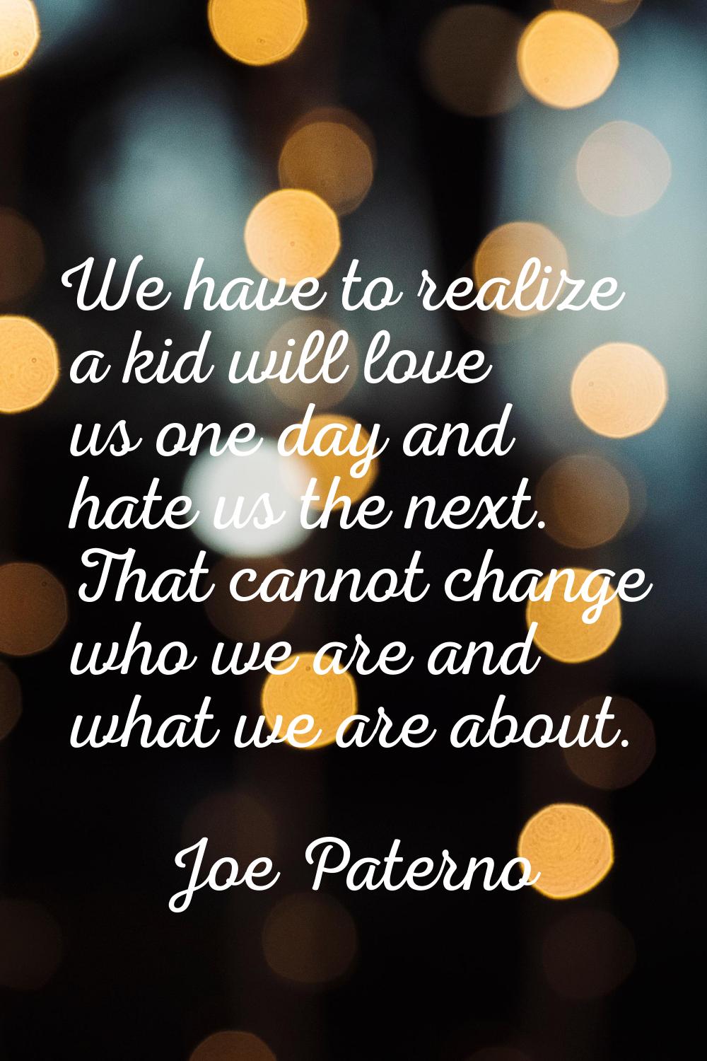 We have to realize a kid will love us one day and hate us the next. That cannot change who we are a