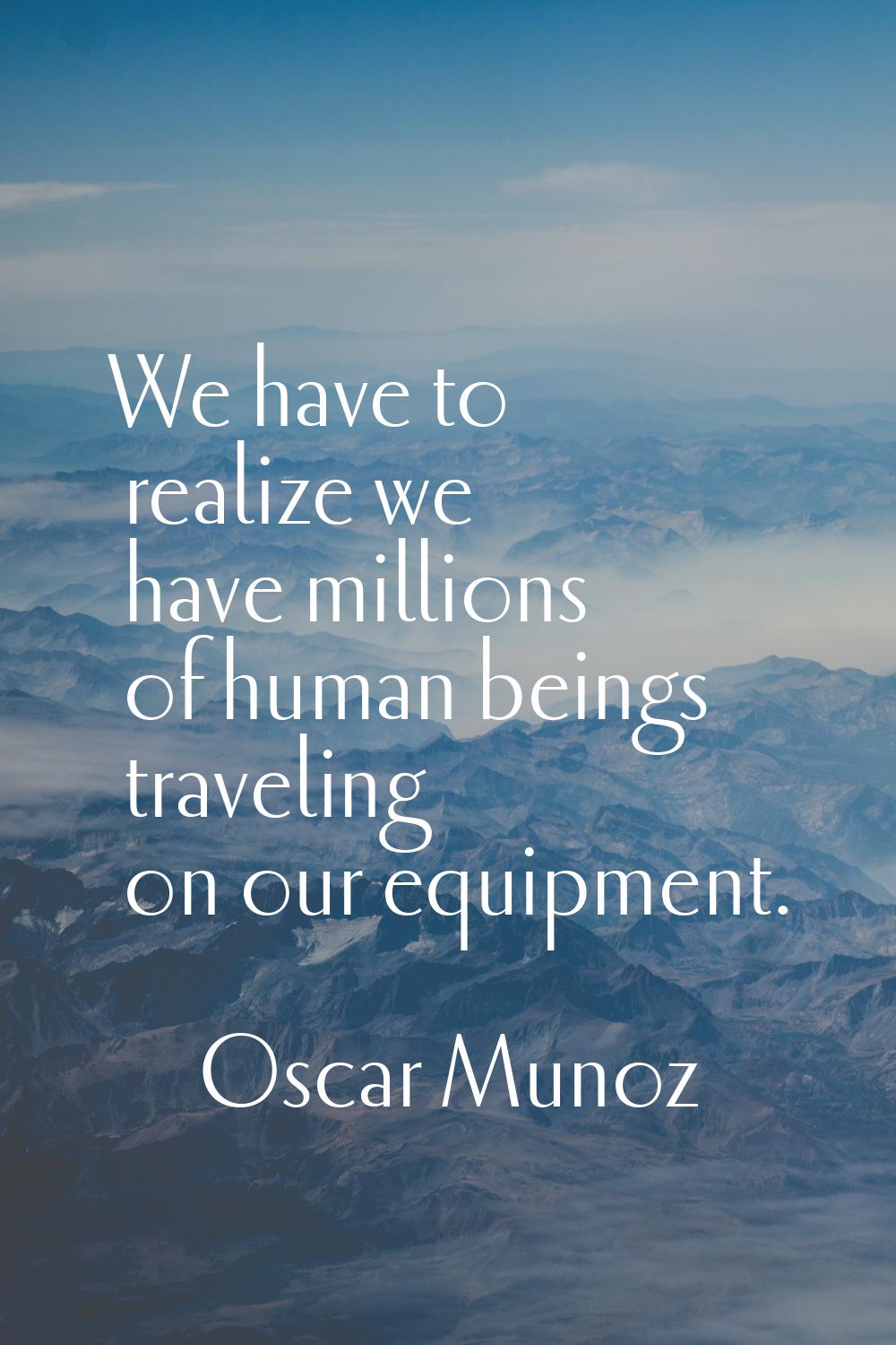 We have to realize we have millions of human beings traveling on our equipment.