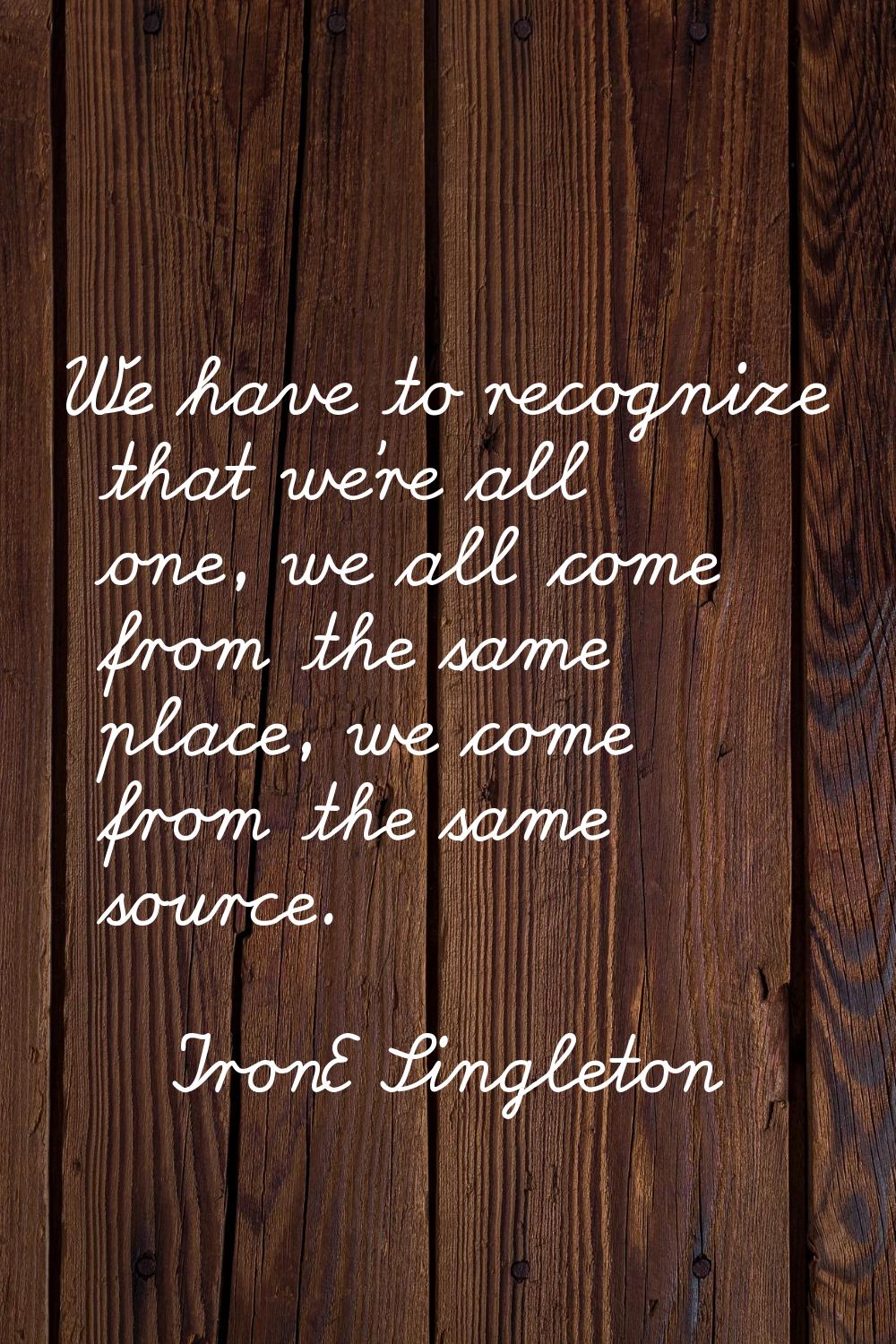 We have to recognize that we're all one, we all come from the same place, we come from the same sou