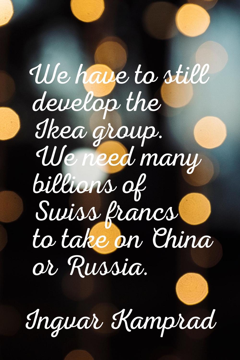 We have to still develop the Ikea group. We need many billions of Swiss francs to take on China or 