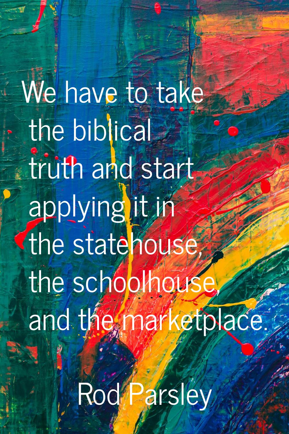 We have to take the biblical truth and start applying it in the statehouse, the schoolhouse, and th