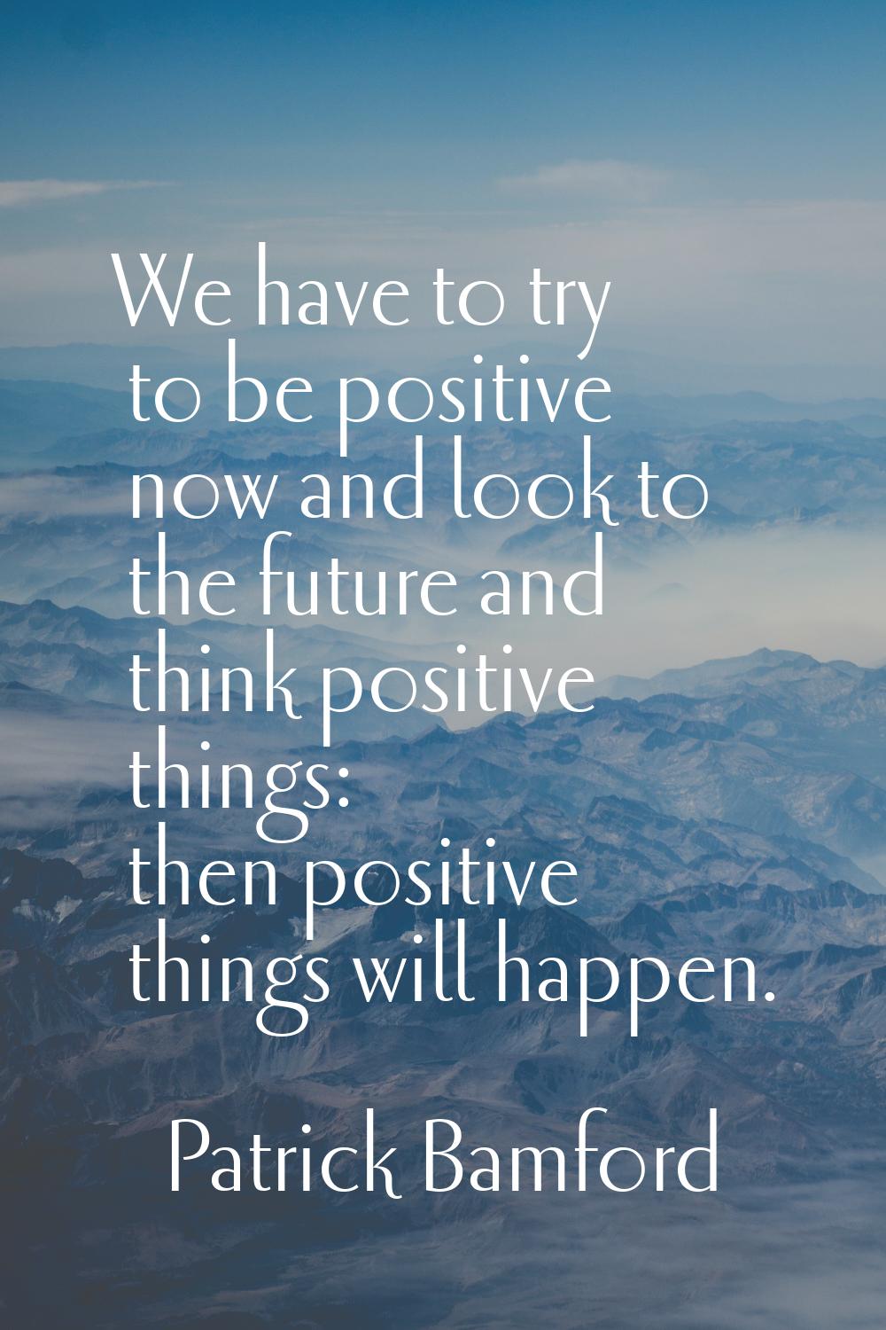 We have to try to be positive now and look to the future and think positive things: then positive t