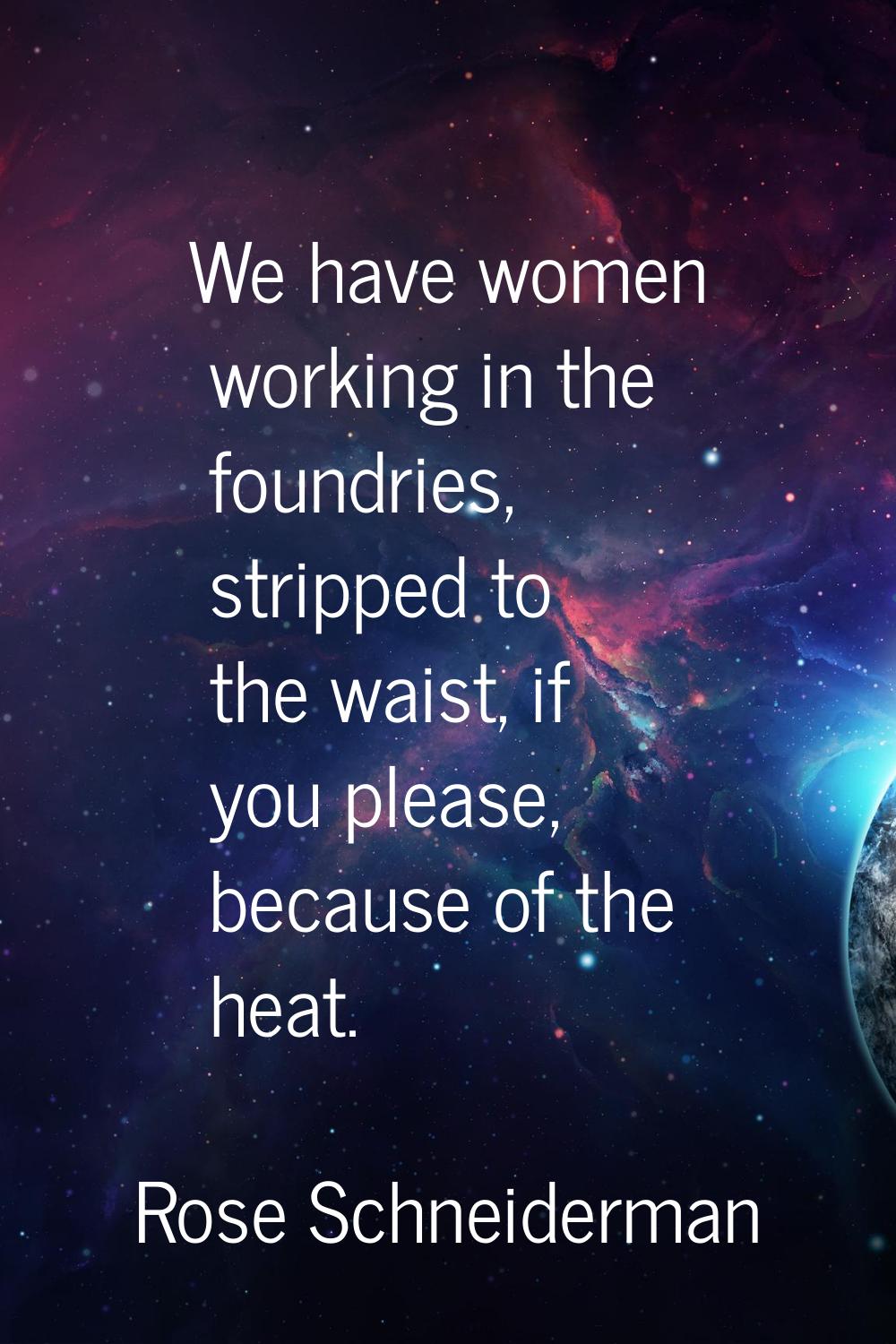 We have women working in the foundries, stripped to the waist, if you please, because of the heat.