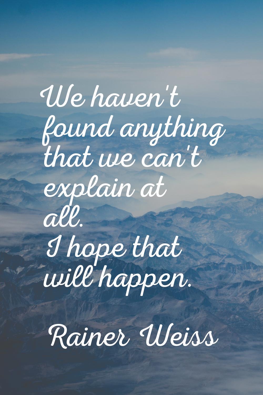 We haven't found anything that we can't explain at all. I hope that will happen.