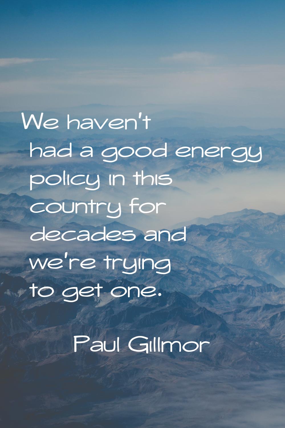 We haven't had a good energy policy in this country for decades and we're trying to get one.