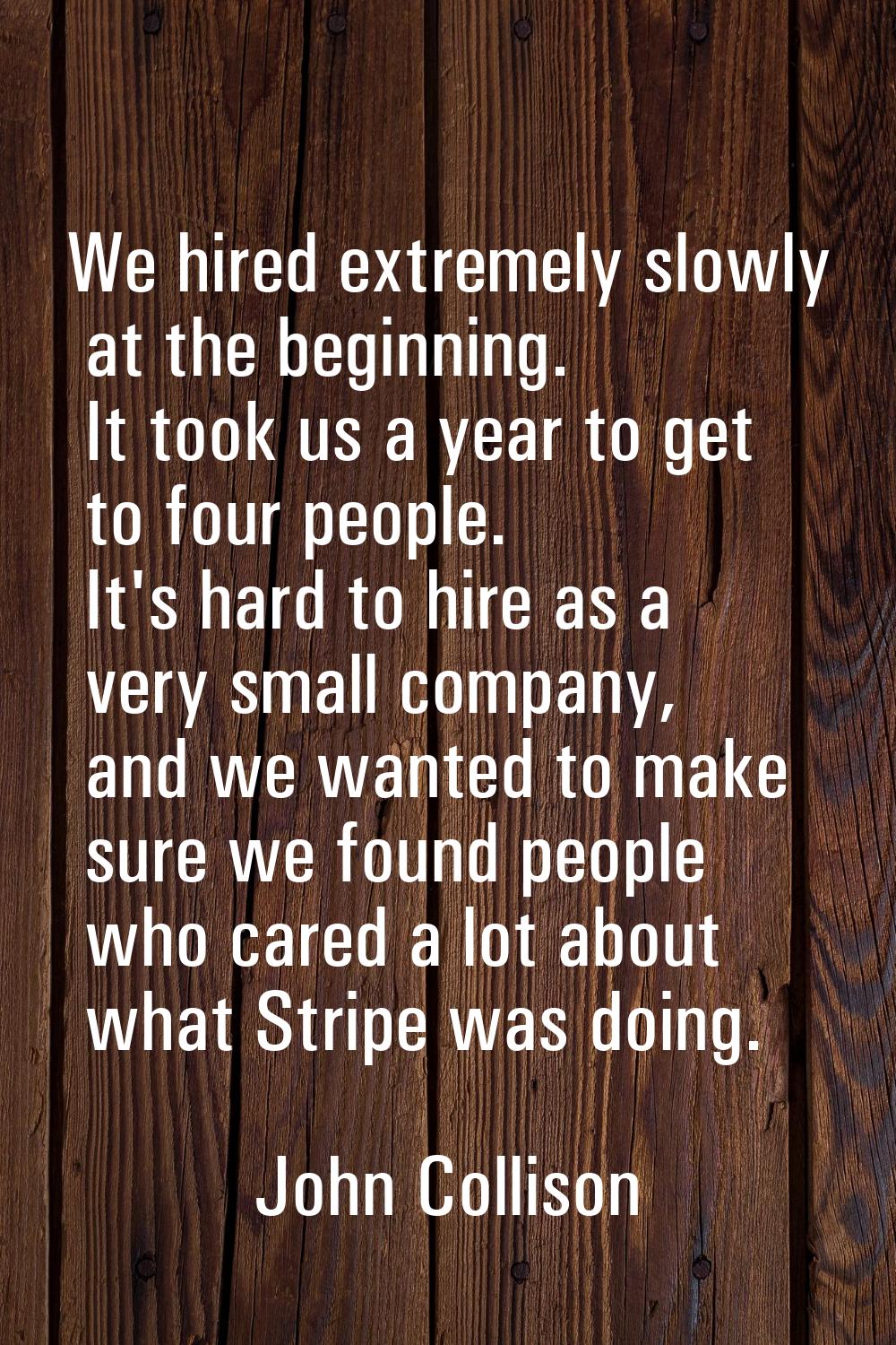 We hired extremely slowly at the beginning. It took us a year to get to four people. It's hard to h