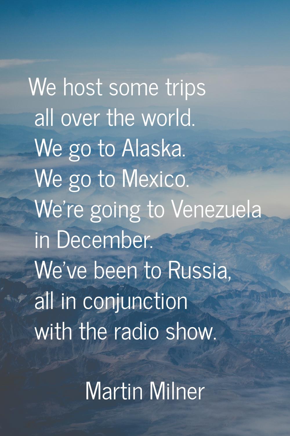 We host some trips all over the world. We go to Alaska. We go to Mexico. We're going to Venezuela i