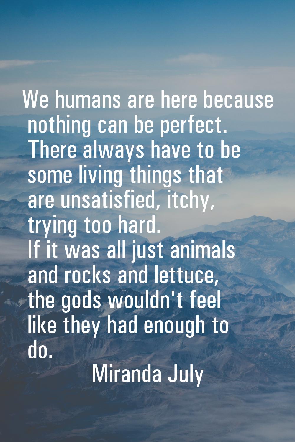 We humans are here because nothing can be perfect. There always have to be some living things that 