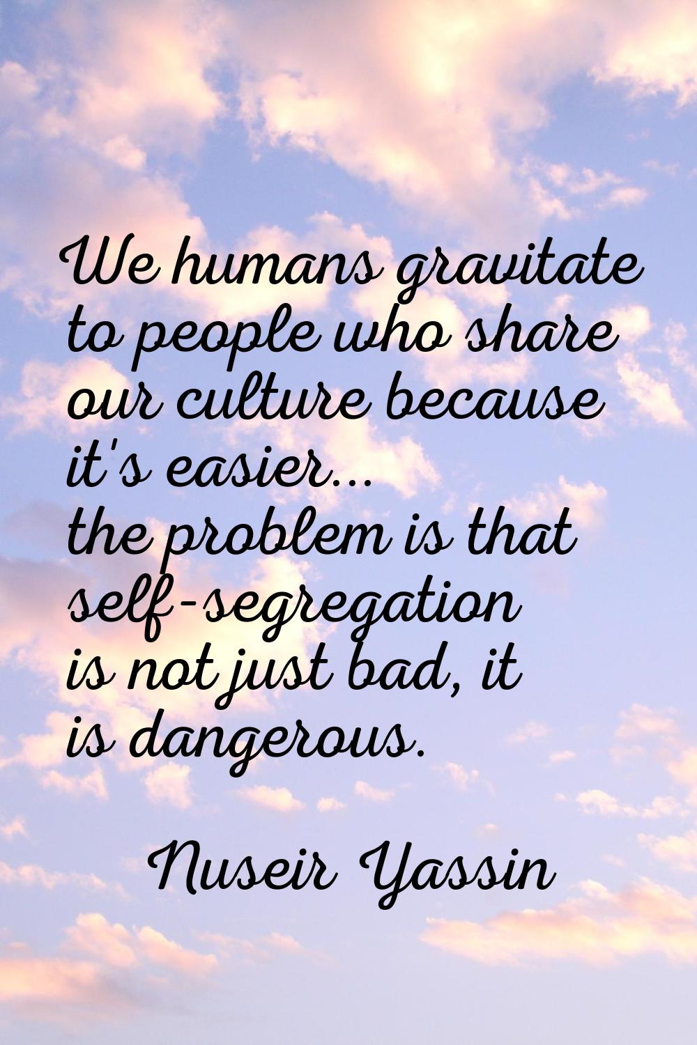 We humans gravitate to people who share our culture because it's easier... the problem is that self