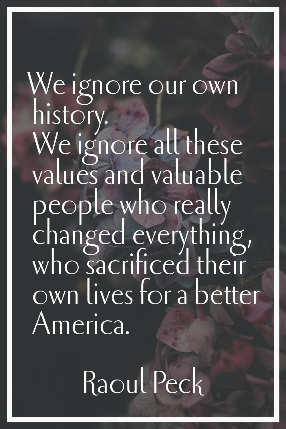 We ignore our own history. We ignore all these values and valuable people who really changed everyt