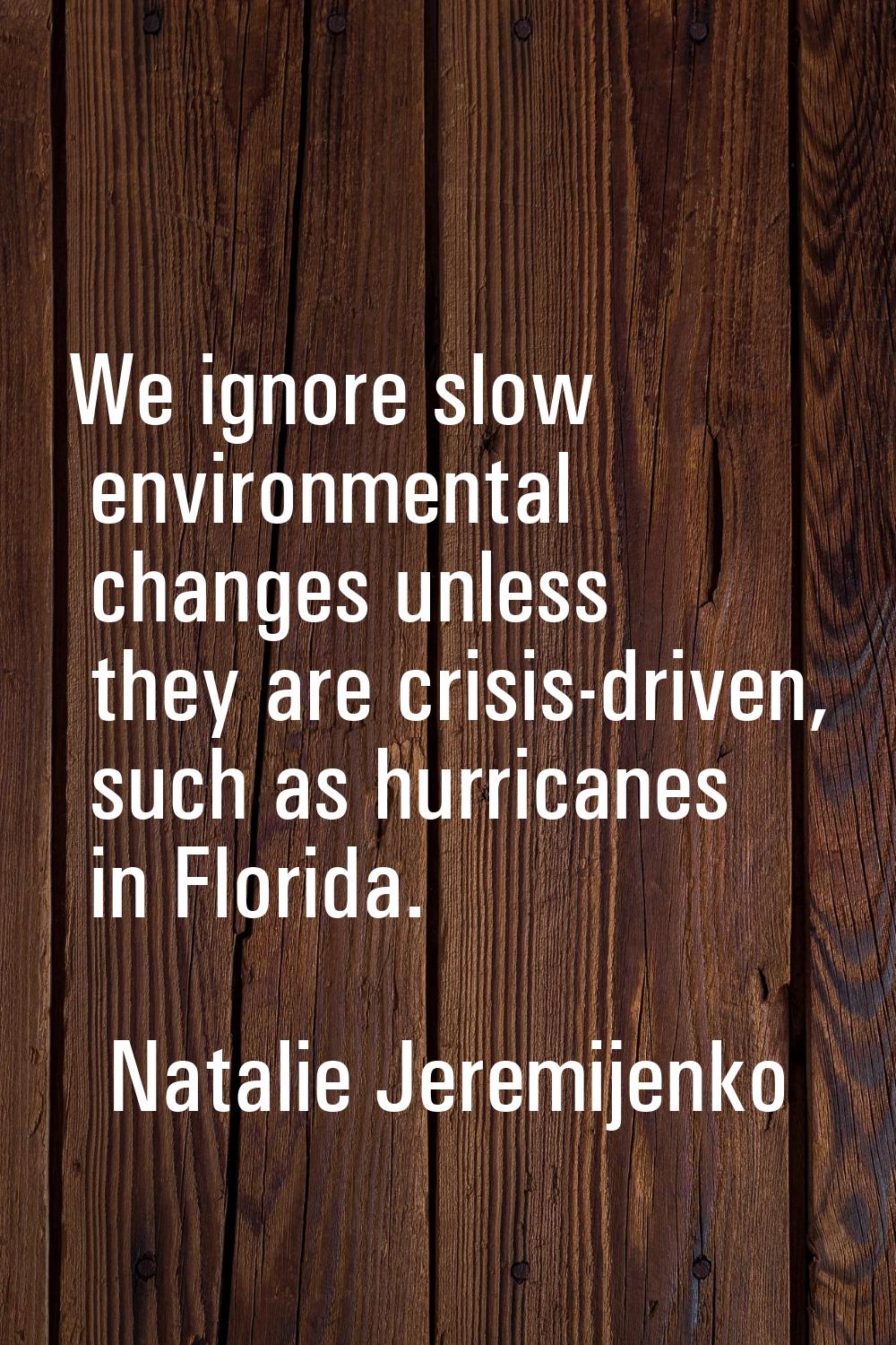We ignore slow environmental changes unless they are crisis-driven, such as hurricanes in Florida.
