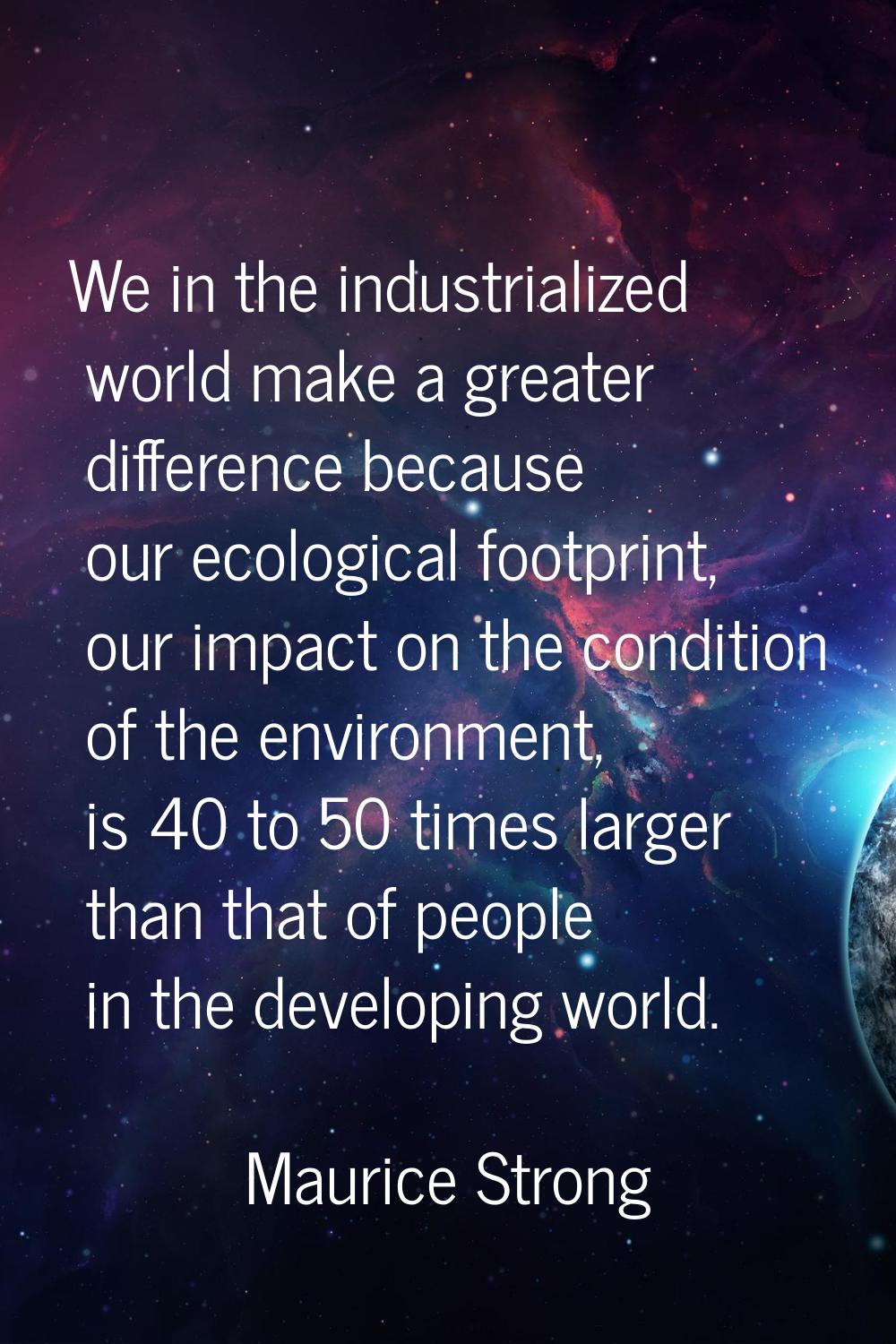 We in the industrialized world make a greater difference because our ecological footprint, our impa
