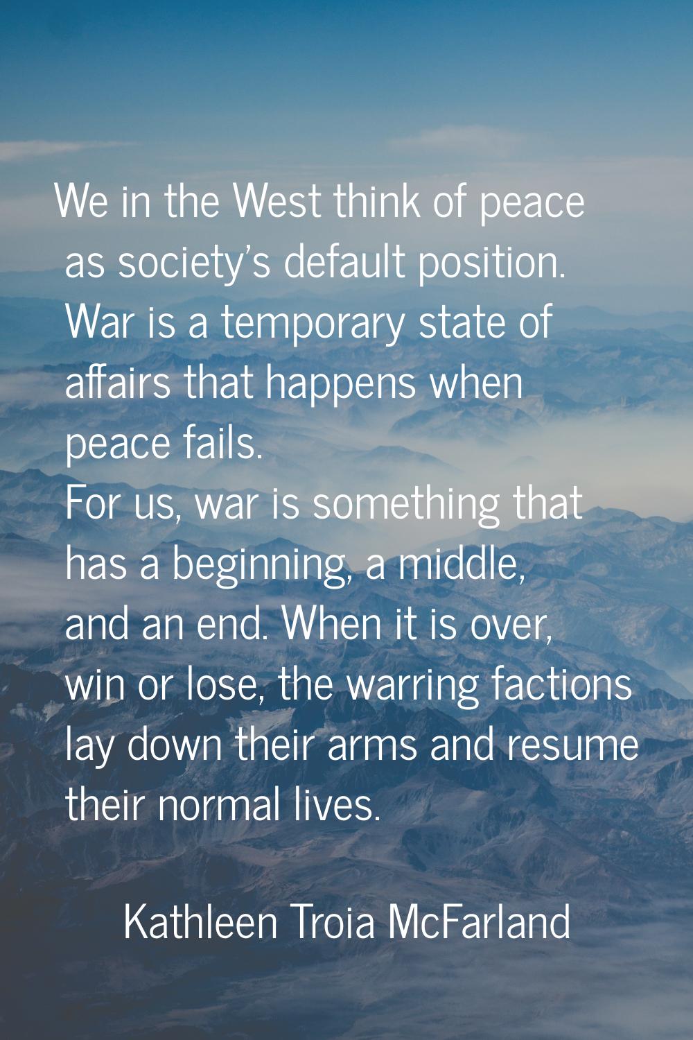 We in the West think of peace as society's default position. War is a temporary state of affairs th