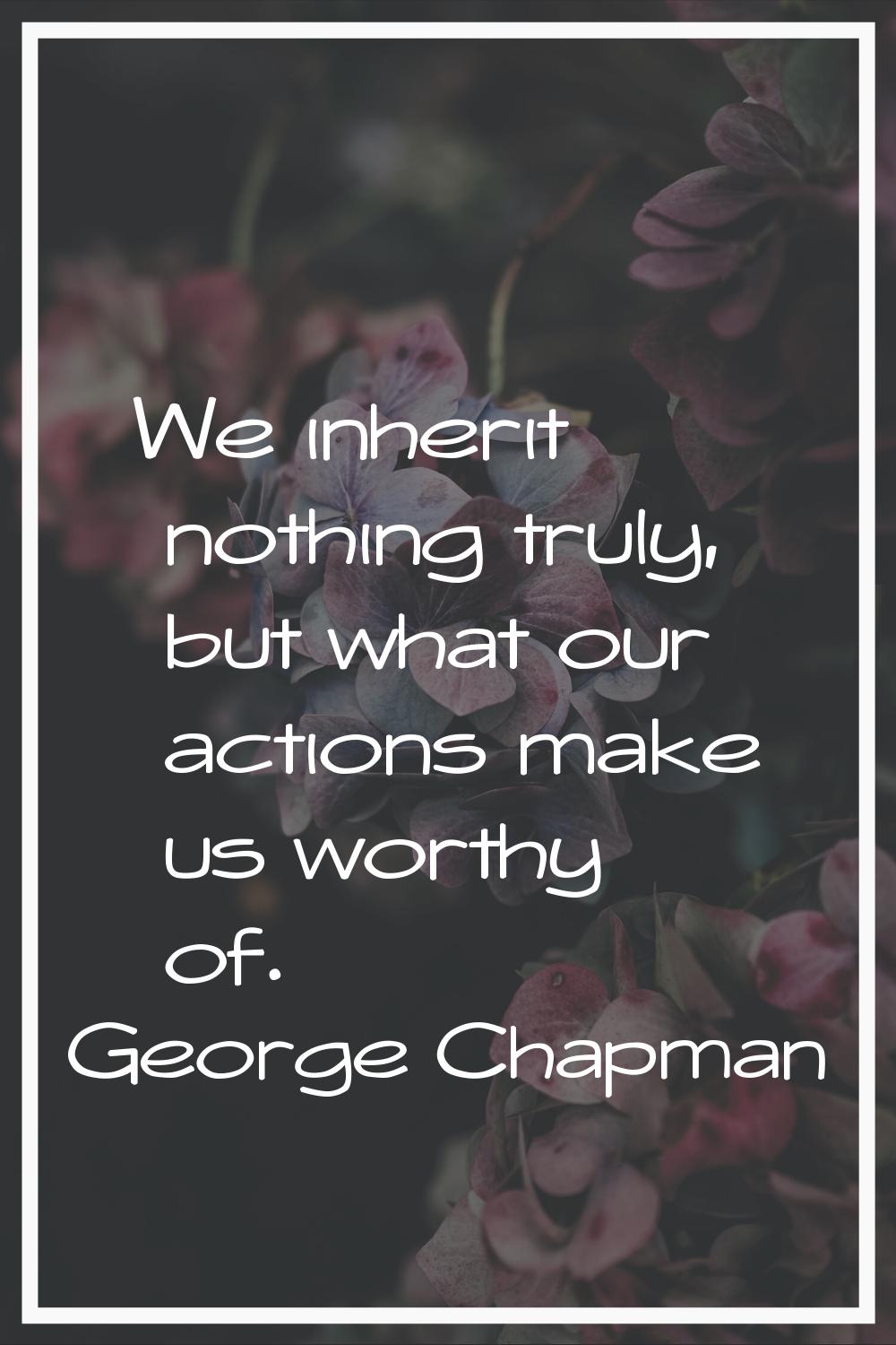 We inherit nothing truly, but what our actions make us worthy of.