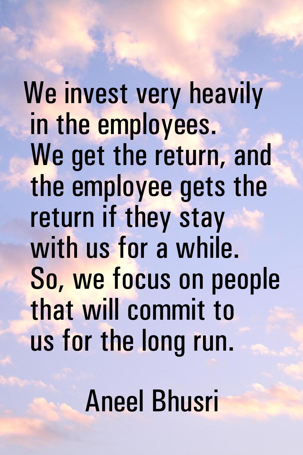 We invest very heavily in the employees. We get the return, and the employee gets the return if the