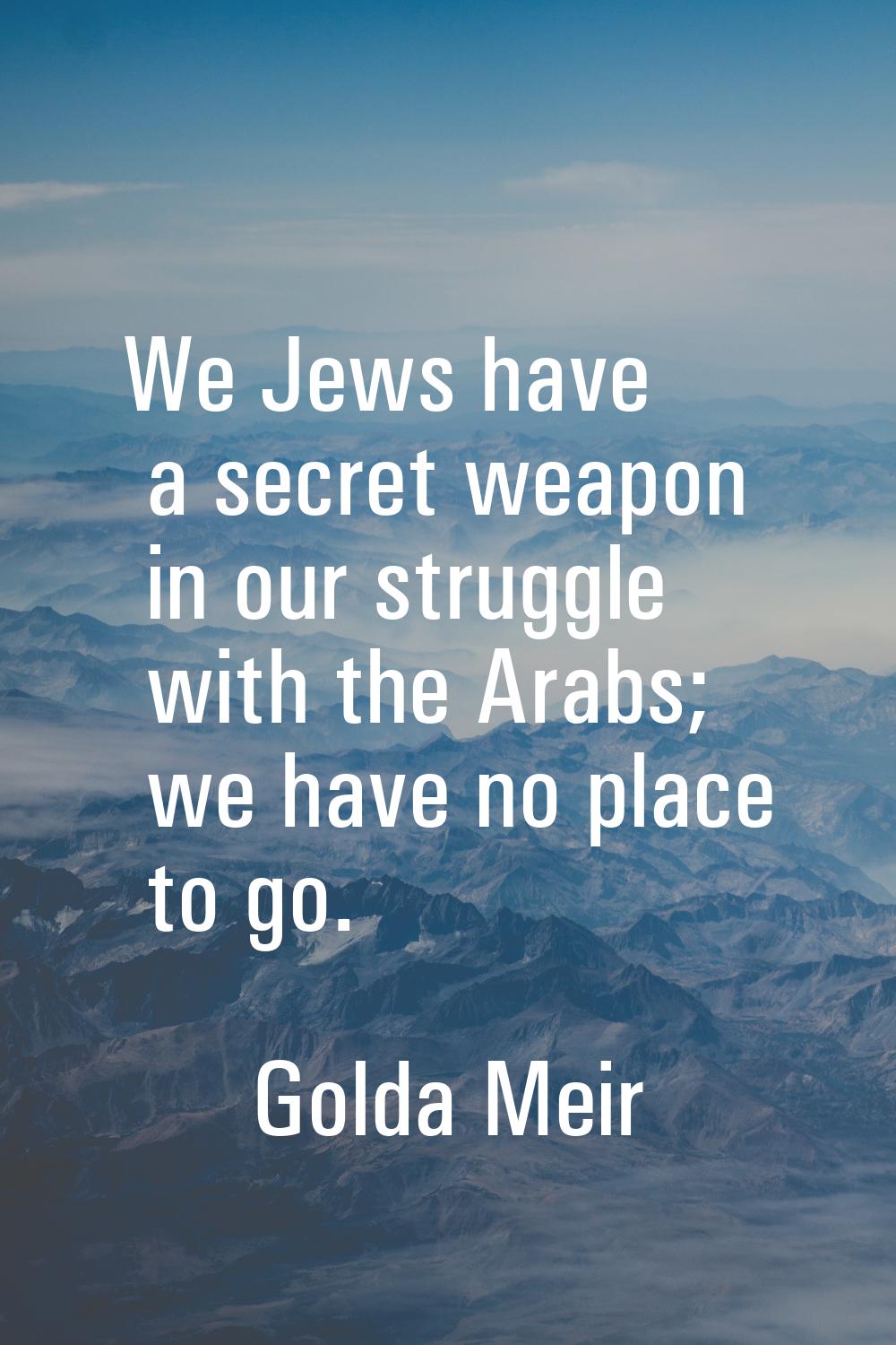 We Jews have a secret weapon in our struggle with the Arabs; we have no place to go.