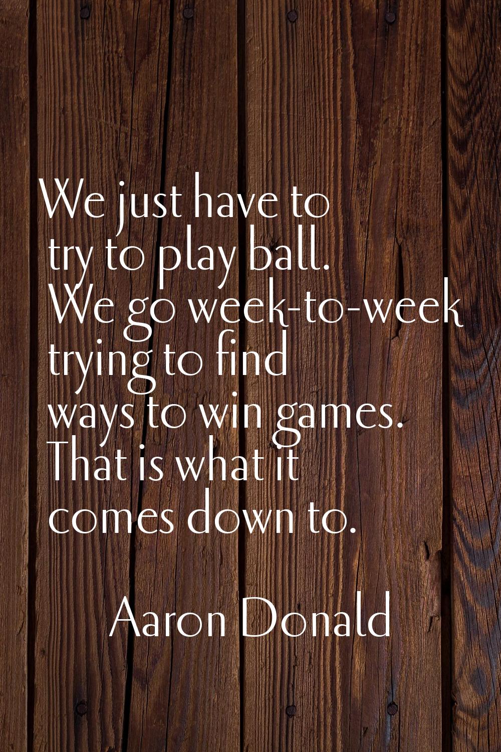 We just have to try to play ball. We go week-to-week trying to find ways to win games. That is what