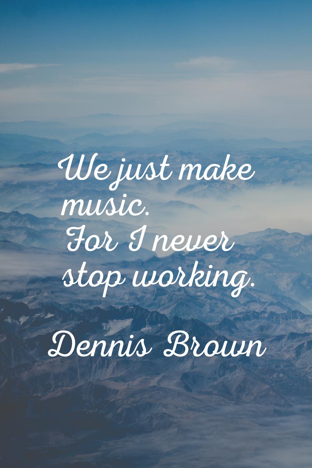 We just make music. For I never stop working.