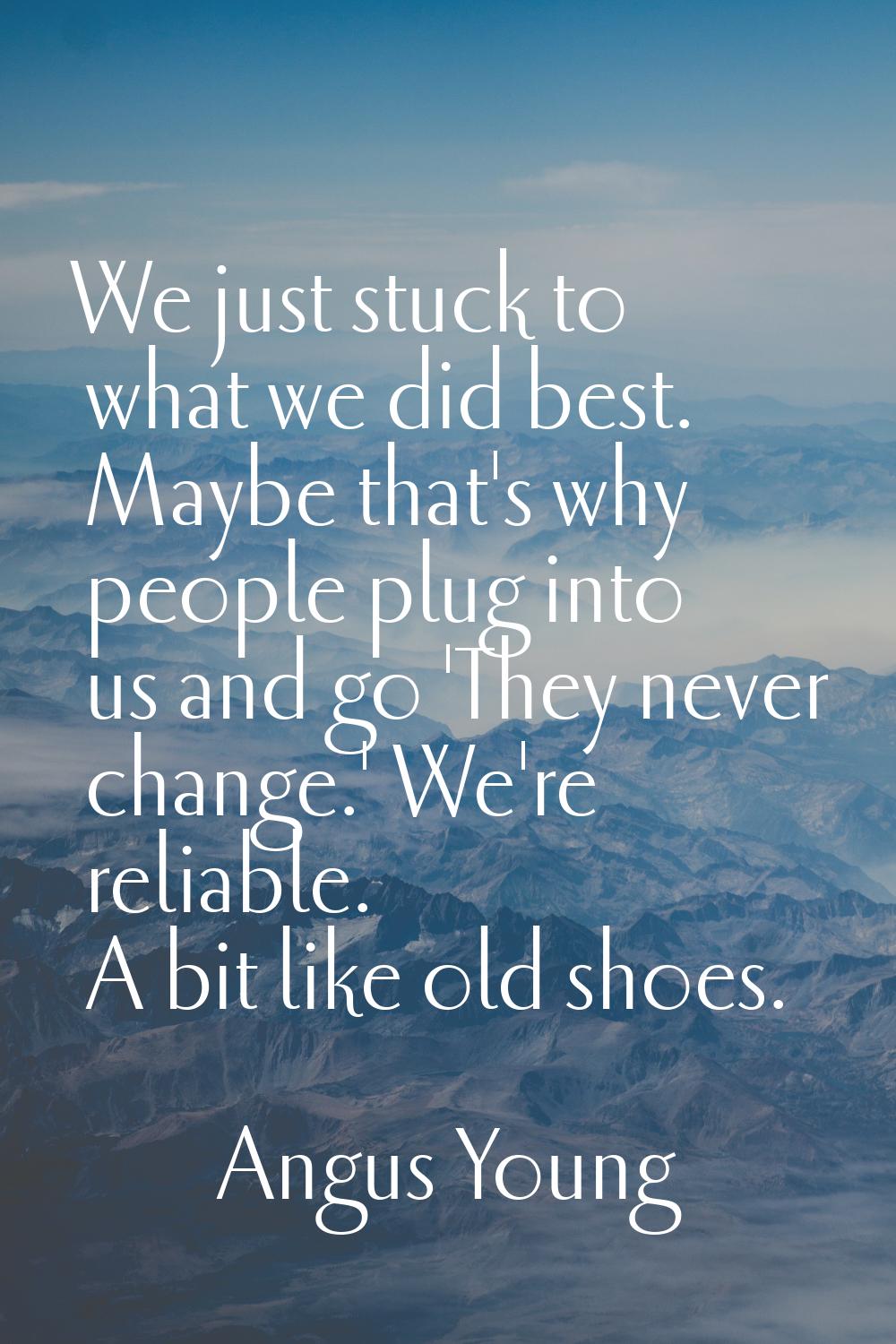 We just stuck to what we did best. Maybe that's why people plug into us and go 'They never change.'