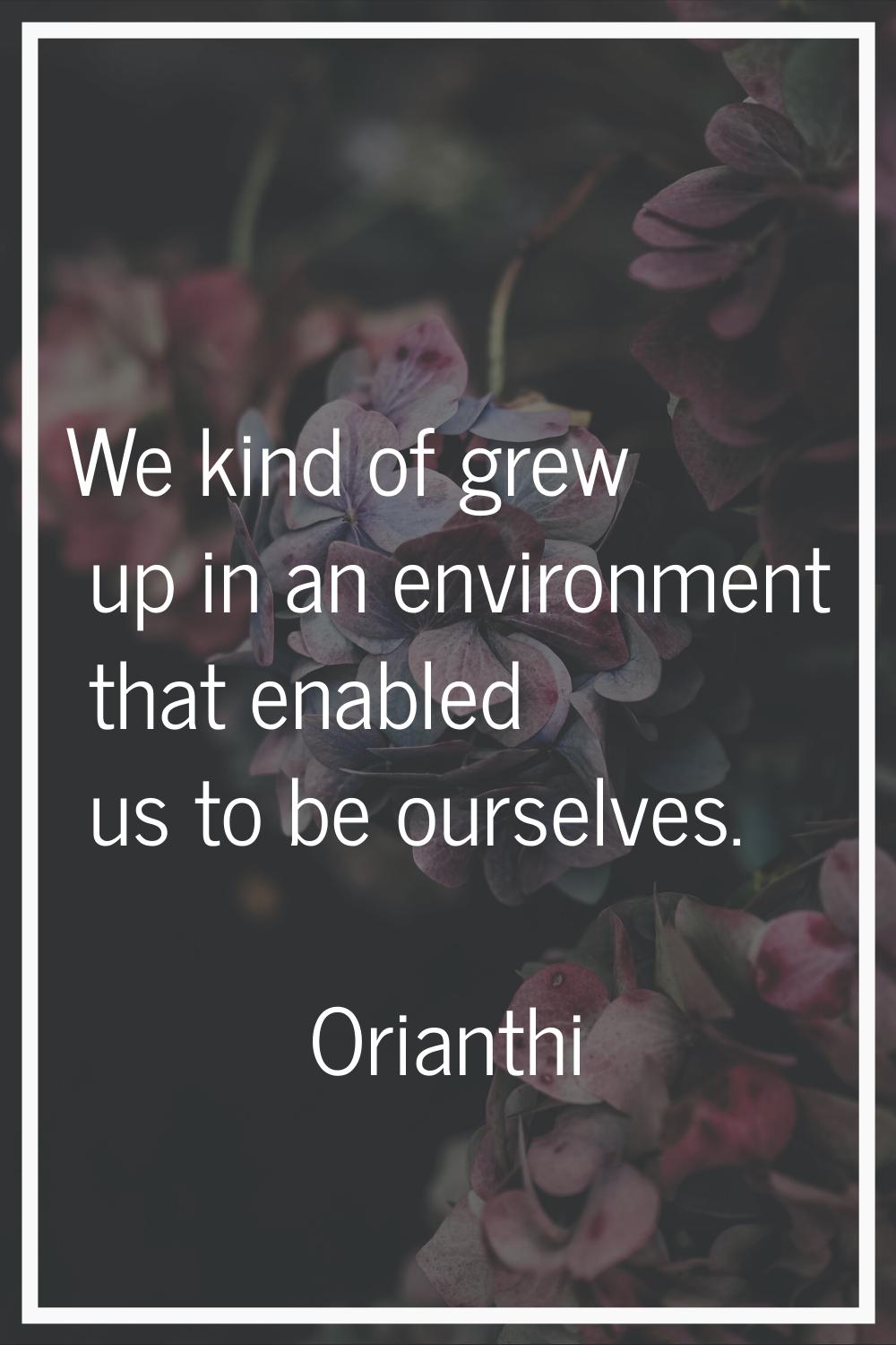 We kind of grew up in an environment that enabled us to be ourselves.