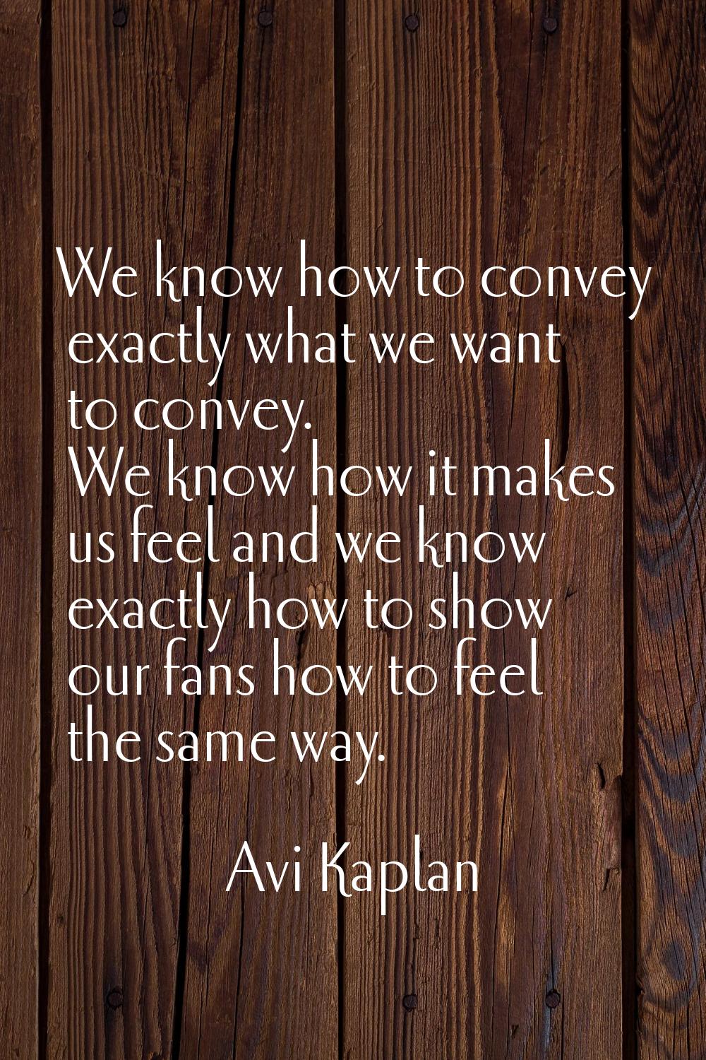 We know how to convey exactly what we want to convey. We know how it makes us feel and we know exac