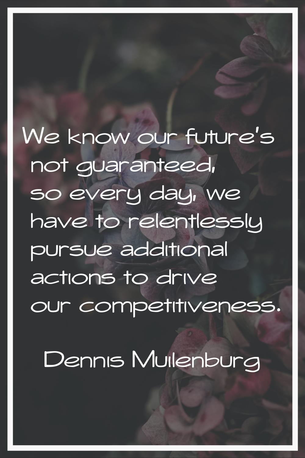 We know our future's not guaranteed, so every day, we have to relentlessly pursue additional action