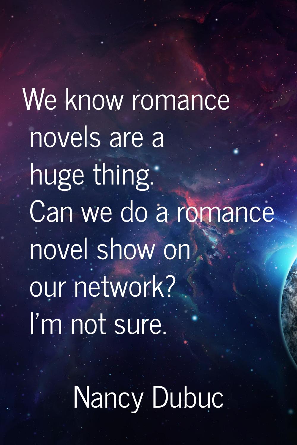 We know romance novels are a huge thing. Can we do a romance novel show on our network? I'm not sur