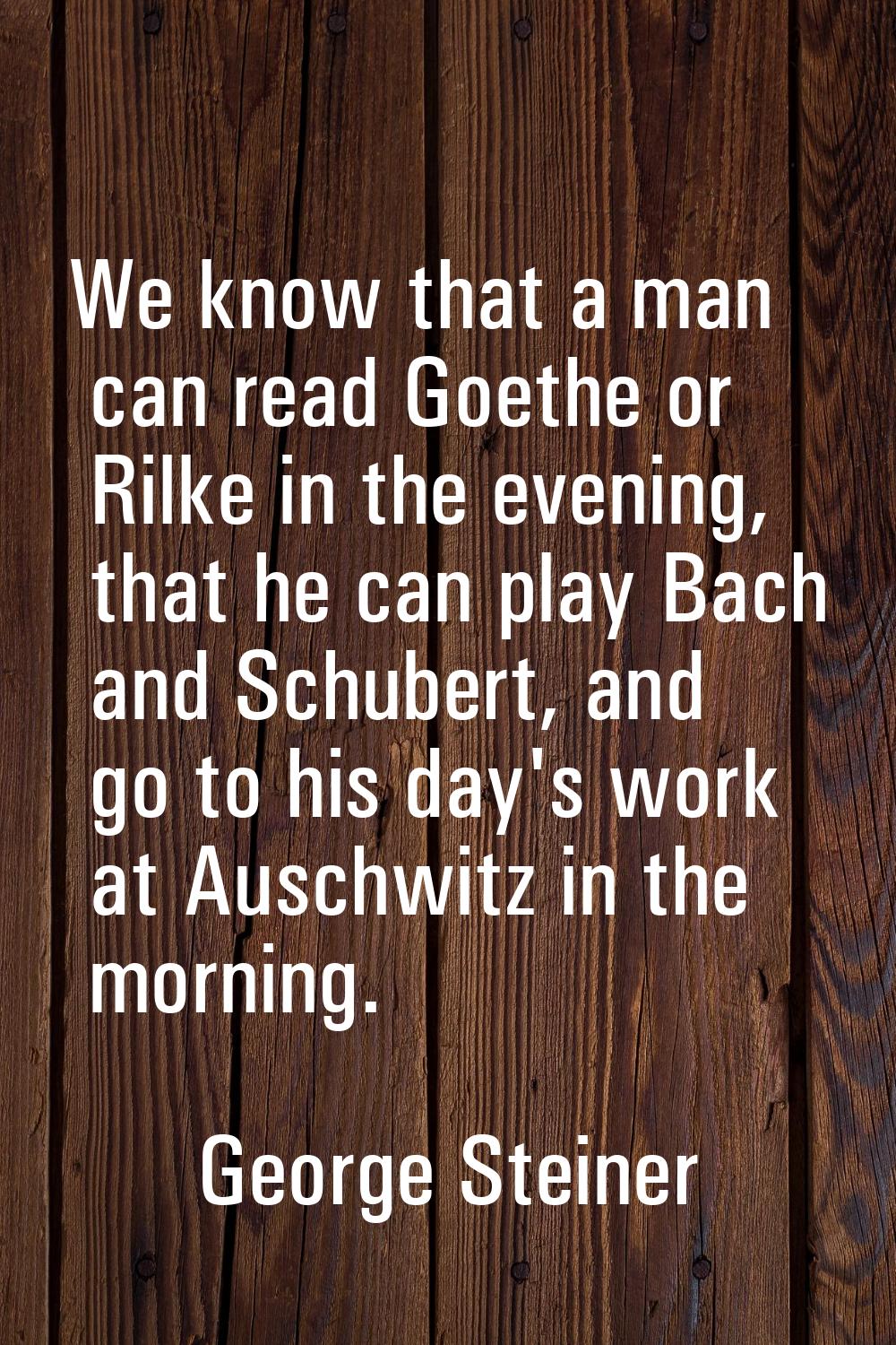 We know that a man can read Goethe or Rilke in the evening, that he can play Bach and Schubert, and