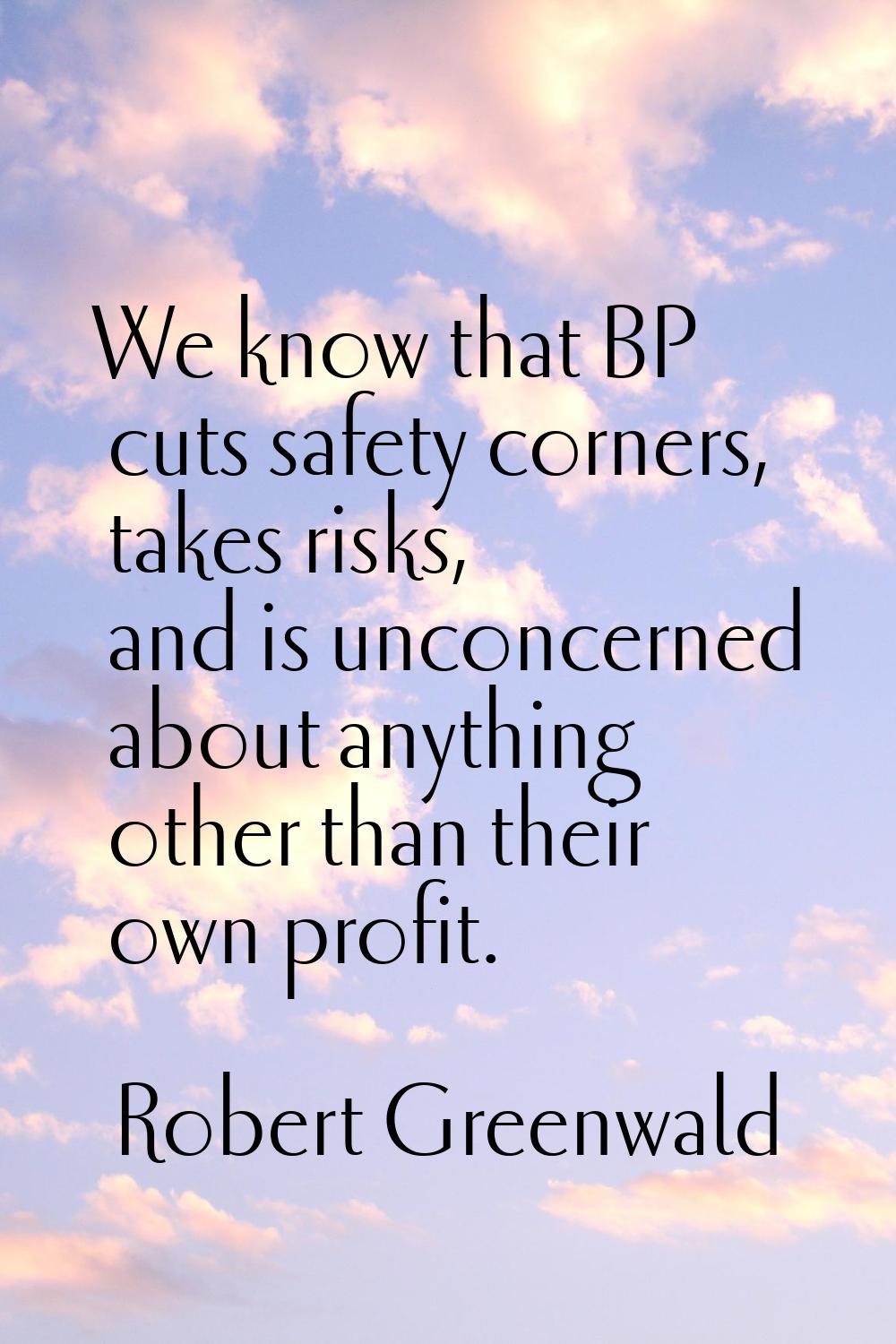We know that BP cuts safety corners, takes risks, and is unconcerned about anything other than thei