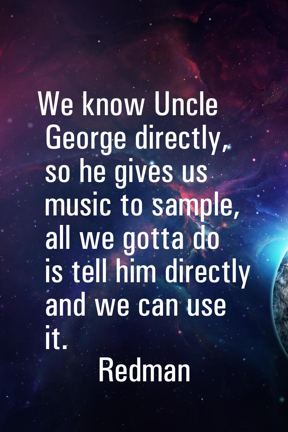 We know Uncle George directly, so he gives us music to sample, all we gotta do is tell him directly