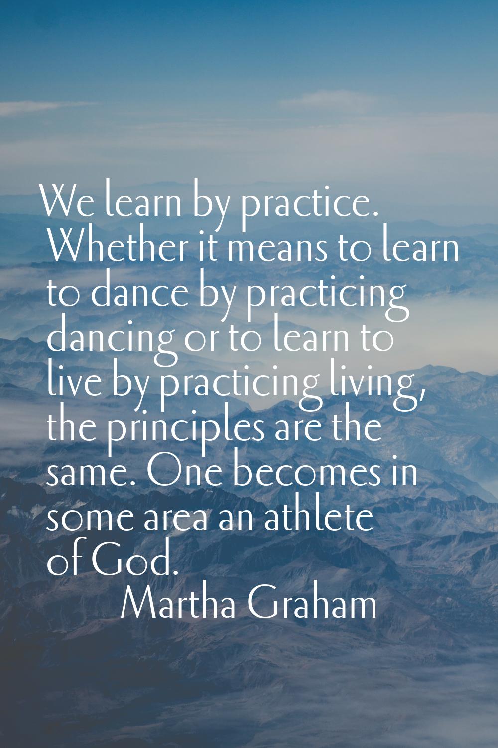 We learn by practice. Whether it means to learn to dance by practicing dancing or to learn to live 