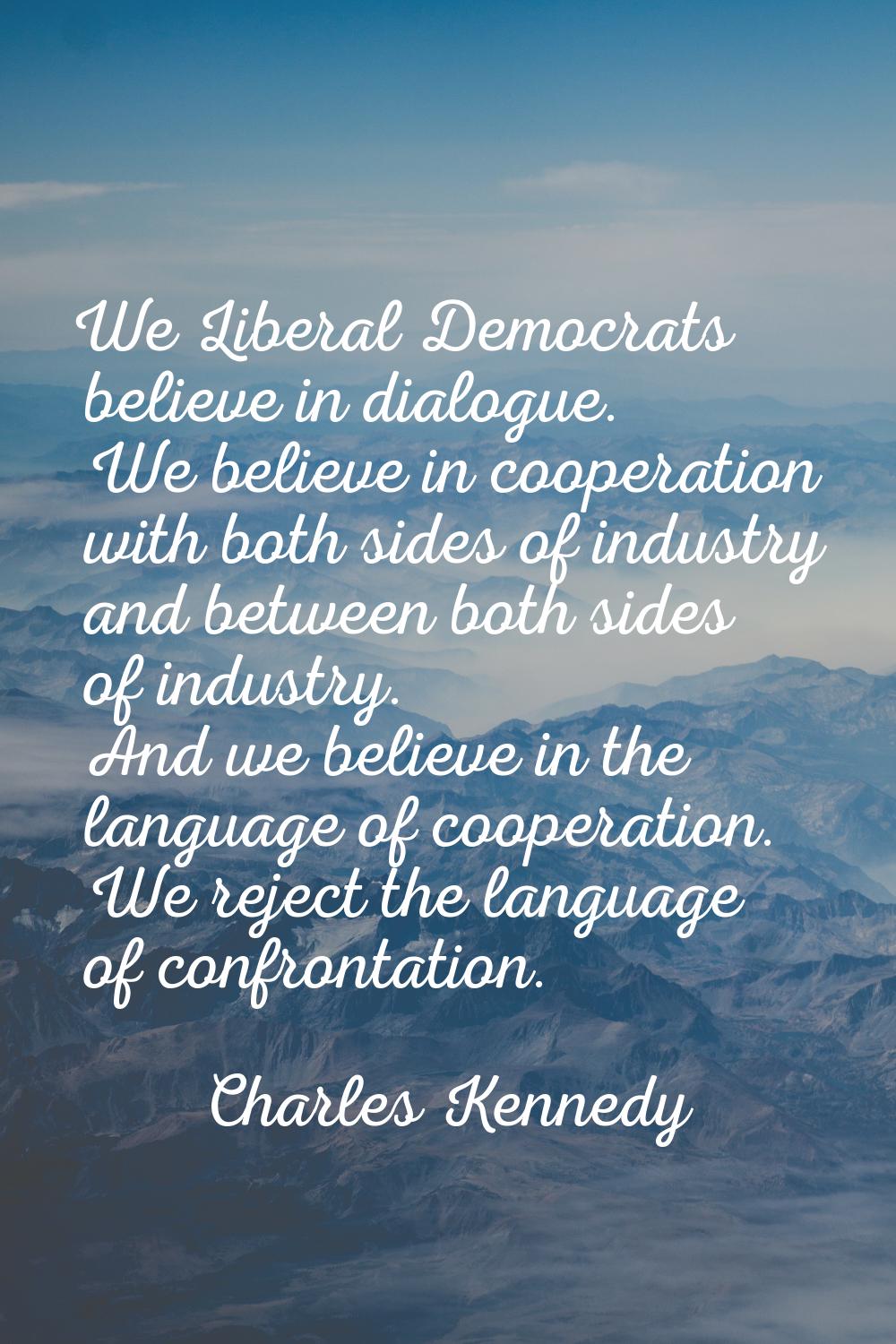 We Liberal Democrats believe in dialogue. We believe in cooperation with both sides of industry and