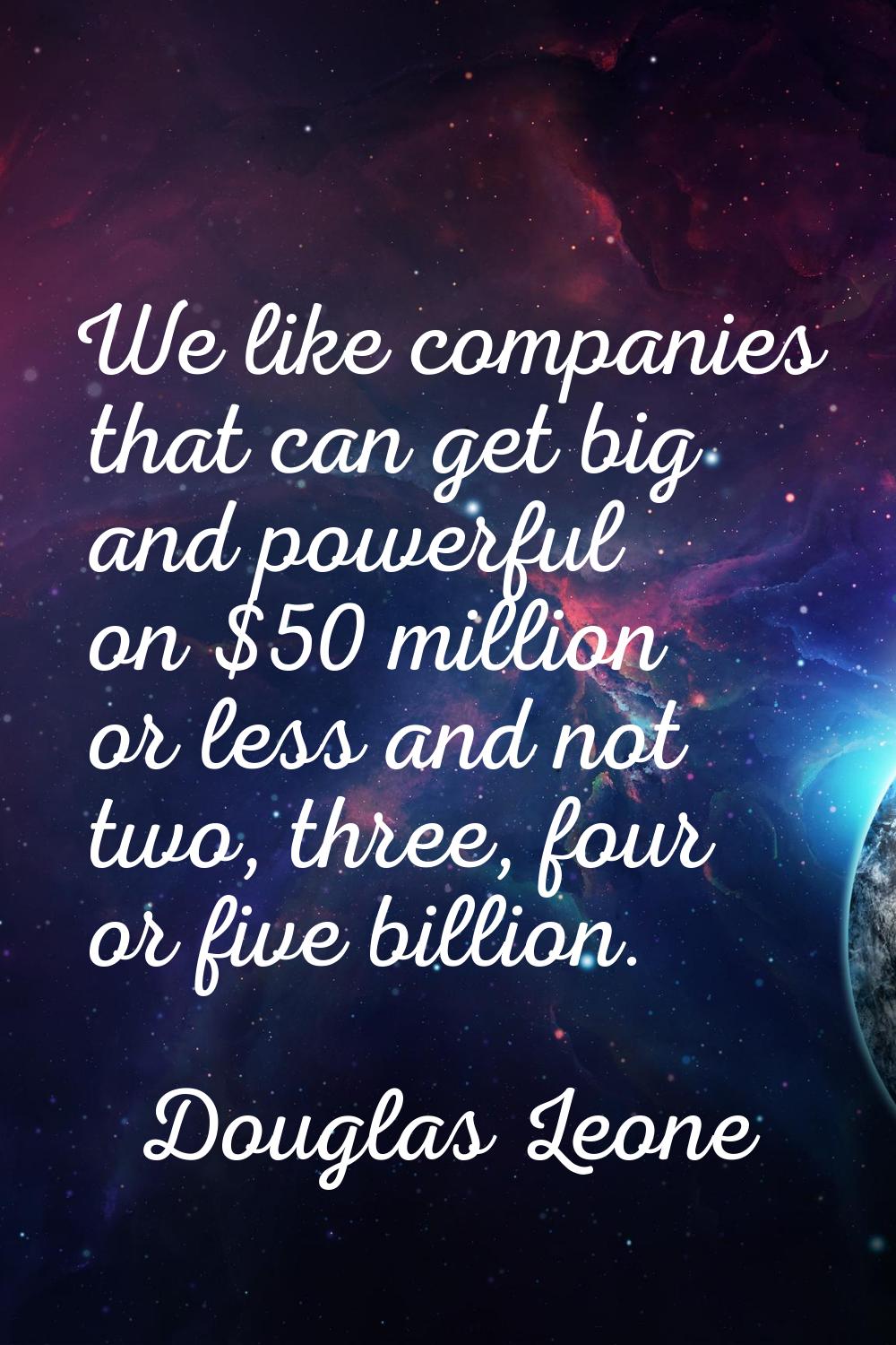 We like companies that can get big and powerful on $50 million or less and not two, three, four or 